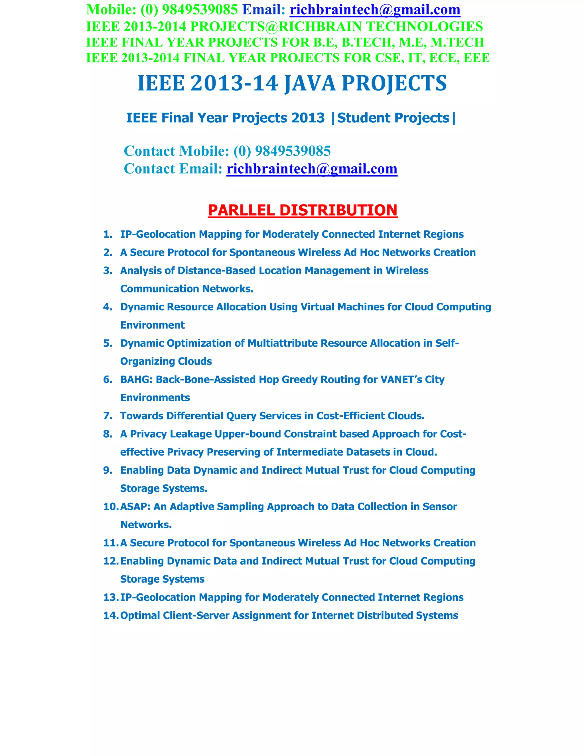 Mobile: (0) 9849539085 Email: richbraintech@gmail.com
IEEE 2013-2014 PROJECTS@RICHBRAIN TECHNOLOGIES
IEEE FINAL YEAR PROJECTS FOR B.E, B.TECH, M.E, M.TECH
IEEE 2013-2014 FINAL YEAR PROJECTS FOR CSE, IT, ECE, EEE
IEEE 2013-14 JAVA PROJECTS
IEEE Final Year Projects 2013 |Student Projects|
Contact Mobile: (0) 9849539085
Contact Email: richbraintech@gmail.com
PARLLEL DISTRIBUTION
1. IP-Geolocation Mapping for Moderately Connected Internet Regions
2. A Secure Protocol for Spontaneous Wireless Ad Hoc Networks Creation
3. Analysis of Distance-Based Location Management in Wireless
Communication Networks.
4. Dynamic Resource Allocation Using Virtual Machines for Cloud Computing
Environment
5. Dynamic Optimization of Multiattribute Resource Allocation in Self-
Organizing Clouds
6. BAHG: Back-Bone-Assisted Hop Greedy Routing for VANET’s City
Environments
7. Towards Differential Query Services in Cost-Efficient Clouds.
8. A Privacy Leakage Upper-bound Constraint based Approach for Cost-
effective Privacy Preserving of Intermediate Datasets in Cloud.
9. Enabling Data Dynamic and Indirect Mutual Trust for Cloud Computing
Storage Systems.
10.ASAP: An Adaptive Sampling Approach to Data Collection in Sensor
Networks.
11.A Secure Protocol for Spontaneous Wireless Ad Hoc Networks Creation
12.Enabling Dynamic Data and Indirect Mutual Trust for Cloud Computing
Storage Systems
13.IP-Geolocation Mapping for Moderately Connected Internet Regions
14.Optimal Client-Server Assignment for Internet Distributed Systems
 