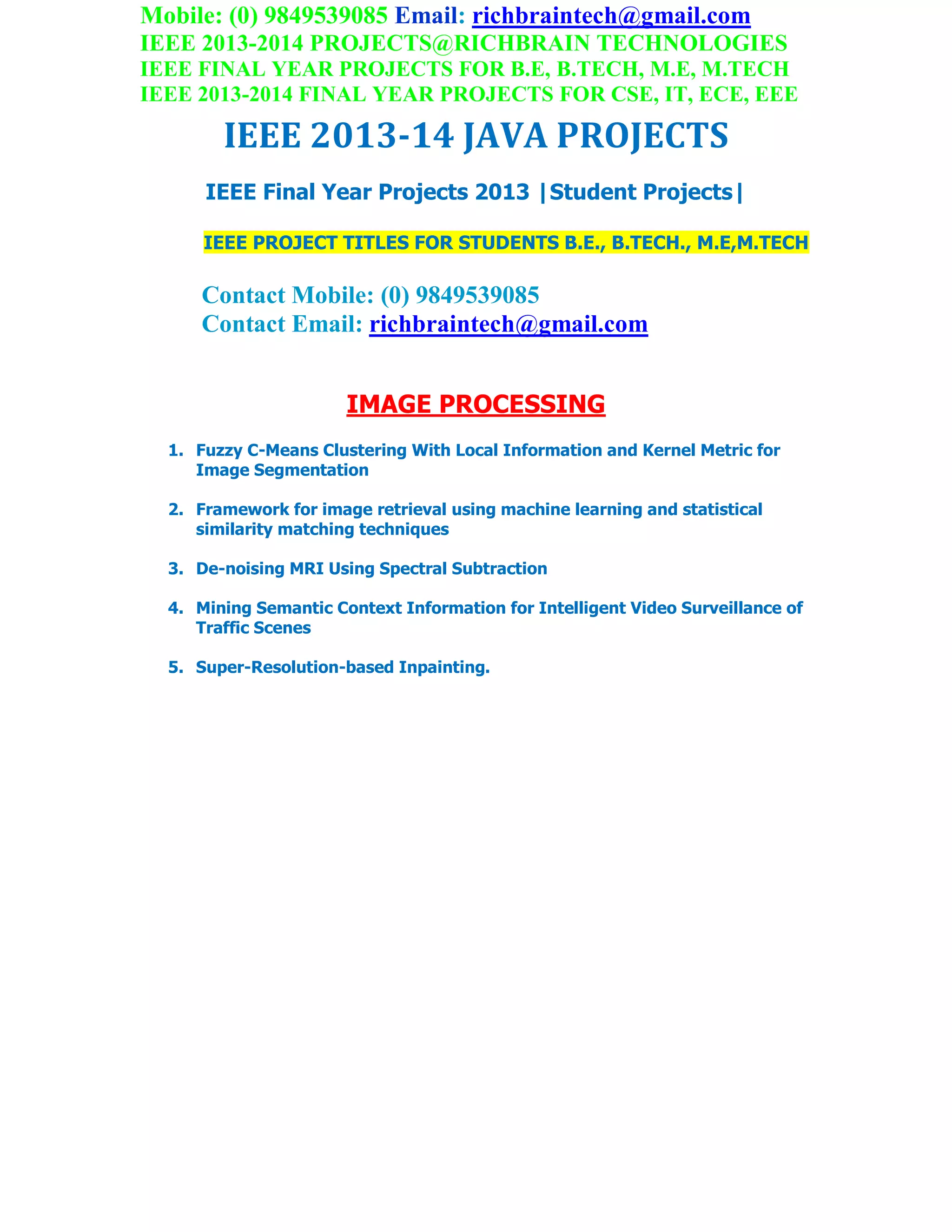 Mobile: (0) 9849539085 Email: richbraintech@gmail.com
IEEE 2013-2014 PROJECTS@RICHBRAIN TECHNOLOGIES
IEEE FINAL YEAR PROJECTS FOR B.E, B.TECH, M.E, M.TECH
IEEE 2013-2014 FINAL YEAR PROJECTS FOR CSE, IT, ECE, EEE
IEEE 2013-14 JAVA PROJECTS
IEEE Final Year Projects 2013 |Student Projects|
IEEE PROJECT TITLES FOR STUDENTS B.E., B.TECH., M.E,M.TECH
Contact Mobile: (0) 9849539085
Contact Email: richbraintech@gmail.com
IMAGE PROCESSING
1. Fuzzy C-Means Clustering With Local Information and Kernel Metric for
Image Segmentation
2. Framework for image retrieval using machine learning and statistical
similarity matching techniques
3. De-noising MRI Using Spectral Subtraction
4. Mining Semantic Context Information for Intelligent Video Surveillance of
Traffic Scenes
5. Super-Resolution-based Inpainting.
 