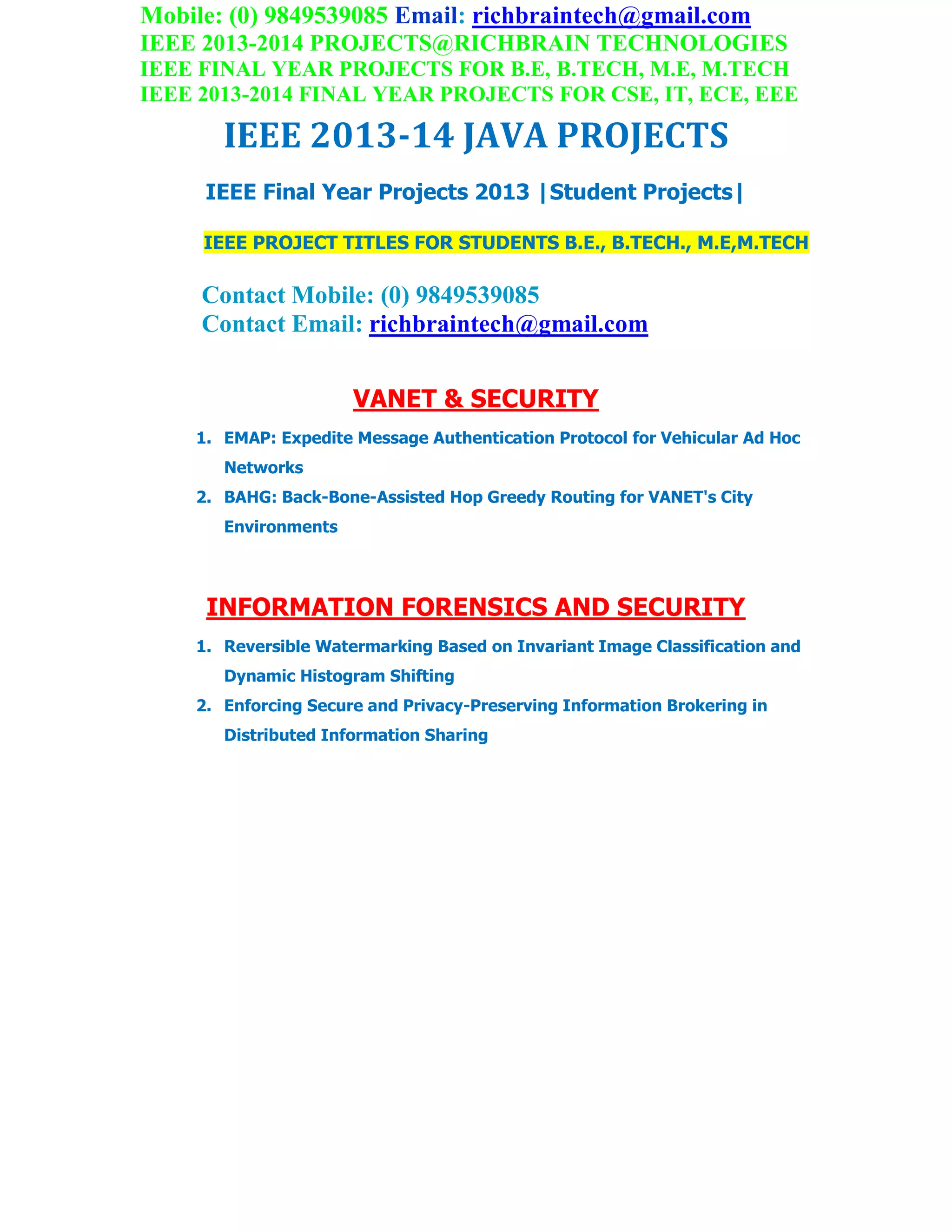 Mobile: (0) 9849539085 Email: richbraintech@gmail.com
IEEE 2013-2014 PROJECTS@RICHBRAIN TECHNOLOGIES
IEEE FINAL YEAR PROJECTS FOR B.E, B.TECH, M.E, M.TECH
IEEE 2013-2014 FINAL YEAR PROJECTS FOR CSE, IT, ECE, EEE
IEEE 2013-14 JAVA PROJECTS
IEEE Final Year Projects 2013 |Student Projects|
IEEE PROJECT TITLES FOR STUDENTS B.E., B.TECH., M.E,M.TECH
Contact Mobile: (0) 9849539085
Contact Email: richbraintech@gmail.com
VANET & SECURITY
1. EMAP: Expedite Message Authentication Protocol for Vehicular Ad Hoc
Networks
2. BAHG: Back-Bone-Assisted Hop Greedy Routing for VANET's City
Environments
INFORMATION FORENSICS AND SECURITY
1. Reversible Watermarking Based on Invariant Image Classification and
Dynamic Histogram Shifting
2. Enforcing Secure and Privacy-Preserving Information Brokering in
Distributed Information Sharing
 