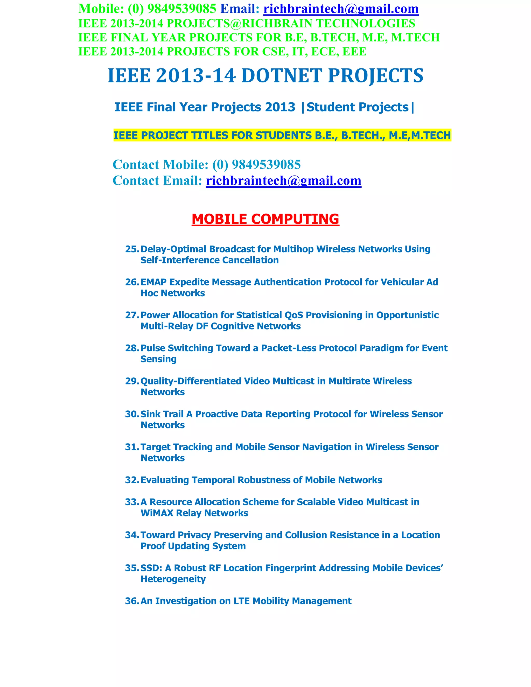 Mobile: (0) 9849539085 Email: richbraintech@gmail.com
IEEE 2013-2014 PROJECTS@RICHBRAIN TECHNOLOGIES
IEEE FINAL YEAR PROJECTS FOR B.E, B.TECH, M.E, M.TECH
IEEE 2013-2014 PROJECTS FOR CSE, IT, ECE, EEE
IEEE 2013-14 DOTNET PROJECTS
IEEE Final Year Projects 2013 |Student Projects|
IEEE PROJECT TITLES FOR STUDENTS B.E., B.TECH., M.E,M.TECH
Contact Mobile: (0) 9849539085
Contact Email: richbraintech@gmail.com
MOBILE COMPUTING
25.Delay-Optimal Broadcast for Multihop Wireless Networks Using
Self-Interference Cancellation
26.EMAP Expedite Message Authentication Protocol for Vehicular Ad
Hoc Networks
27.Power Allocation for Statistical QoS Provisioning in Opportunistic
Multi-Relay DF Cognitive Networks
28.Pulse Switching Toward a Packet-Less Protocol Paradigm for Event
Sensing
29.Quality-Differentiated Video Multicast in Multirate Wireless
Networks
30.Sink Trail A Proactive Data Reporting Protocol for Wireless Sensor
Networks
31.Target Tracking and Mobile Sensor Navigation in Wireless Sensor
Networks
32.Evaluating Temporal Robustness of Mobile Networks
33.A Resource Allocation Scheme for Scalable Video Multicast in
WiMAX Relay Networks
34.Toward Privacy Preserving and Collusion Resistance in a Location
Proof Updating System
35.SSD: A Robust RF Location Fingerprint Addressing Mobile Devices’
Heterogeneity
36.An Investigation on LTE Mobility Management
 