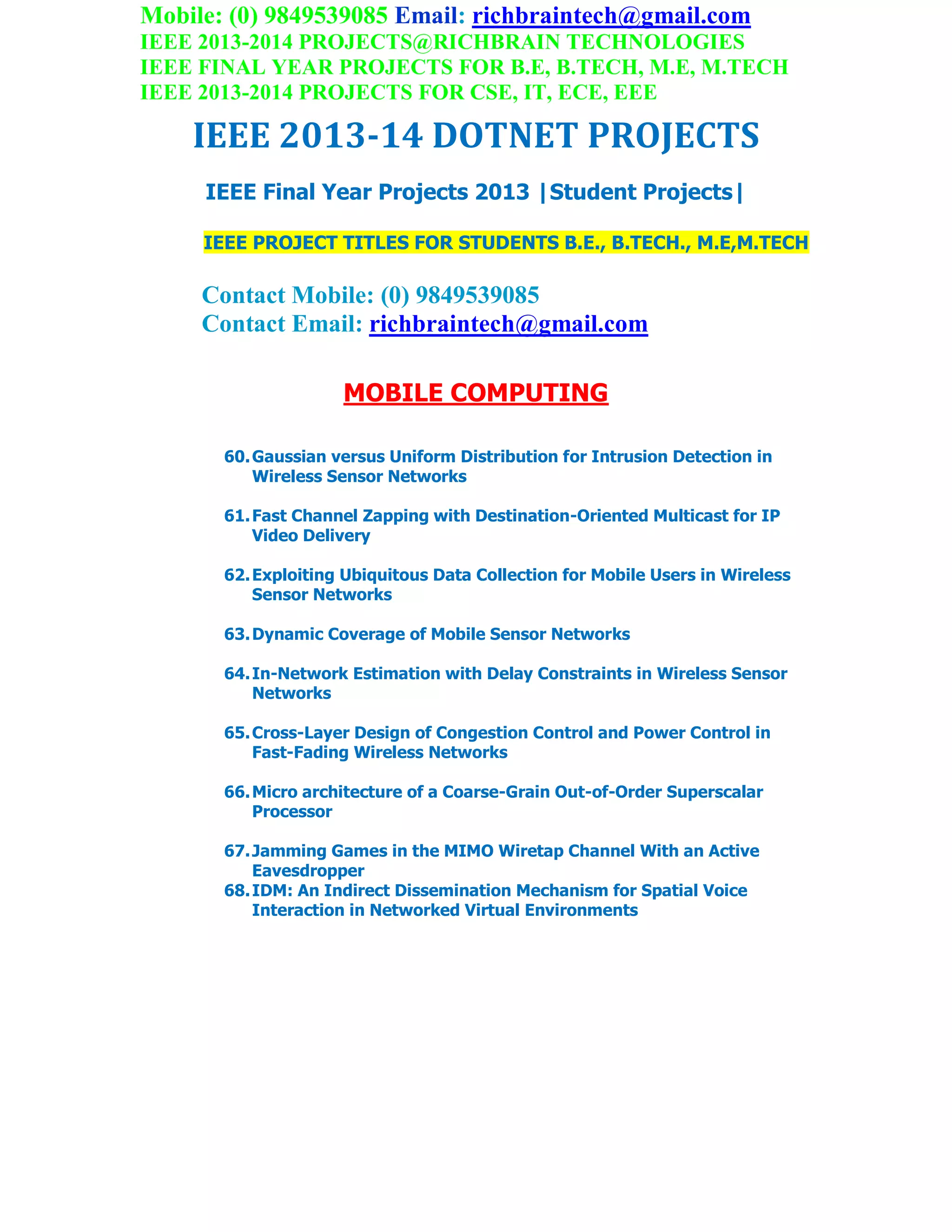 Mobile: (0) 9849539085 Email: richbraintech@gmail.com
IEEE 2013-2014 PROJECTS@RICHBRAIN TECHNOLOGIES
IEEE FINAL YEAR PROJECTS FOR B.E, B.TECH, M.E, M.TECH
IEEE 2013-2014 PROJECTS FOR CSE, IT, ECE, EEE
IEEE 2013-14 DOTNET PROJECTS
IEEE Final Year Projects 2013 |Student Projects|
IEEE PROJECT TITLES FOR STUDENTS B.E., B.TECH., M.E,M.TECH
Contact Mobile: (0) 9849539085
Contact Email: richbraintech@gmail.com
MOBILE COMPUTING
60.Gaussian versus Uniform Distribution for Intrusion Detection in
Wireless Sensor Networks
61.Fast Channel Zapping with Destination-Oriented Multicast for IP
Video Delivery
62.Exploiting Ubiquitous Data Collection for Mobile Users in Wireless
Sensor Networks
63.Dynamic Coverage of Mobile Sensor Networks
64.In-Network Estimation with Delay Constraints in Wireless Sensor
Networks
65.Cross-Layer Design of Congestion Control and Power Control in
Fast-Fading Wireless Networks
66.Micro architecture of a Coarse-Grain Out-of-Order Superscalar
Processor
67.Jamming Games in the MIMO Wiretap Channel With an Active
Eavesdropper
68.IDM: An Indirect Dissemination Mechanism for Spatial Voice
Interaction in Networked Virtual Environments
 