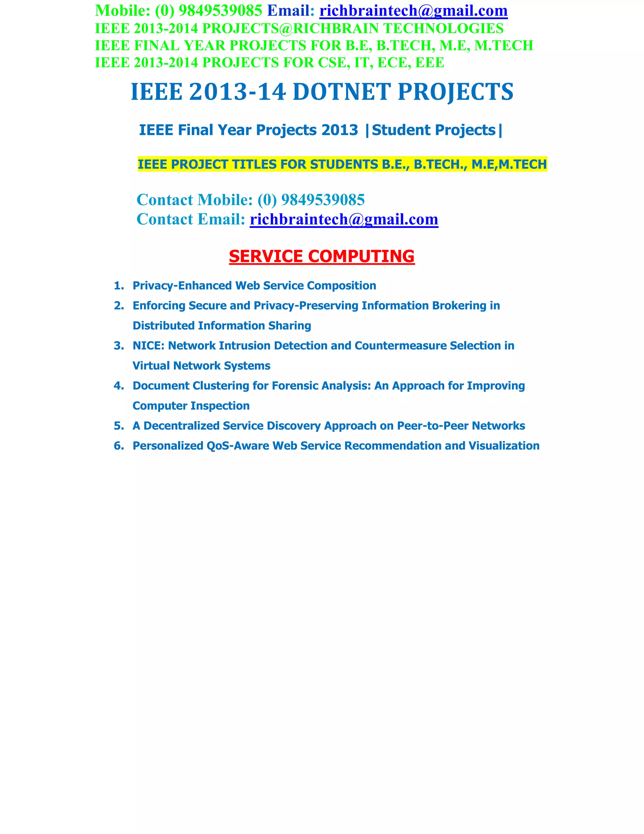 Mobile: (0) 9849539085 Email: richbraintech@gmail.com
IEEE 2013-2014 PROJECTS@RICHBRAIN TECHNOLOGIES
IEEE FINAL YEAR PROJECTS FOR B.E, B.TECH, M.E, M.TECH
IEEE 2013-2014 PROJECTS FOR CSE, IT, ECE, EEE
IEEE 2013-14 DOTNET PROJECTS
IEEE Final Year Projects 2013 |Student Projects|
IEEE PROJECT TITLES FOR STUDENTS B.E., B.TECH., M.E,M.TECH
Contact Mobile: (0) 9849539085
Contact Email: richbraintech@gmail.com
SERVICE COMPUTING
1. Privacy-Enhanced Web Service Composition
2. Enforcing Secure and Privacy-Preserving Information Brokering in
Distributed Information Sharing
3. NICE: Network Intrusion Detection and Countermeasure Selection in
Virtual Network Systems
4. Document Clustering for Forensic Analysis: An Approach for Improving
Computer Inspection
5. A Decentralized Service Discovery Approach on Peer-to-Peer Networks
6. Personalized QoS-Aware Web Service Recommendation and Visualization
 