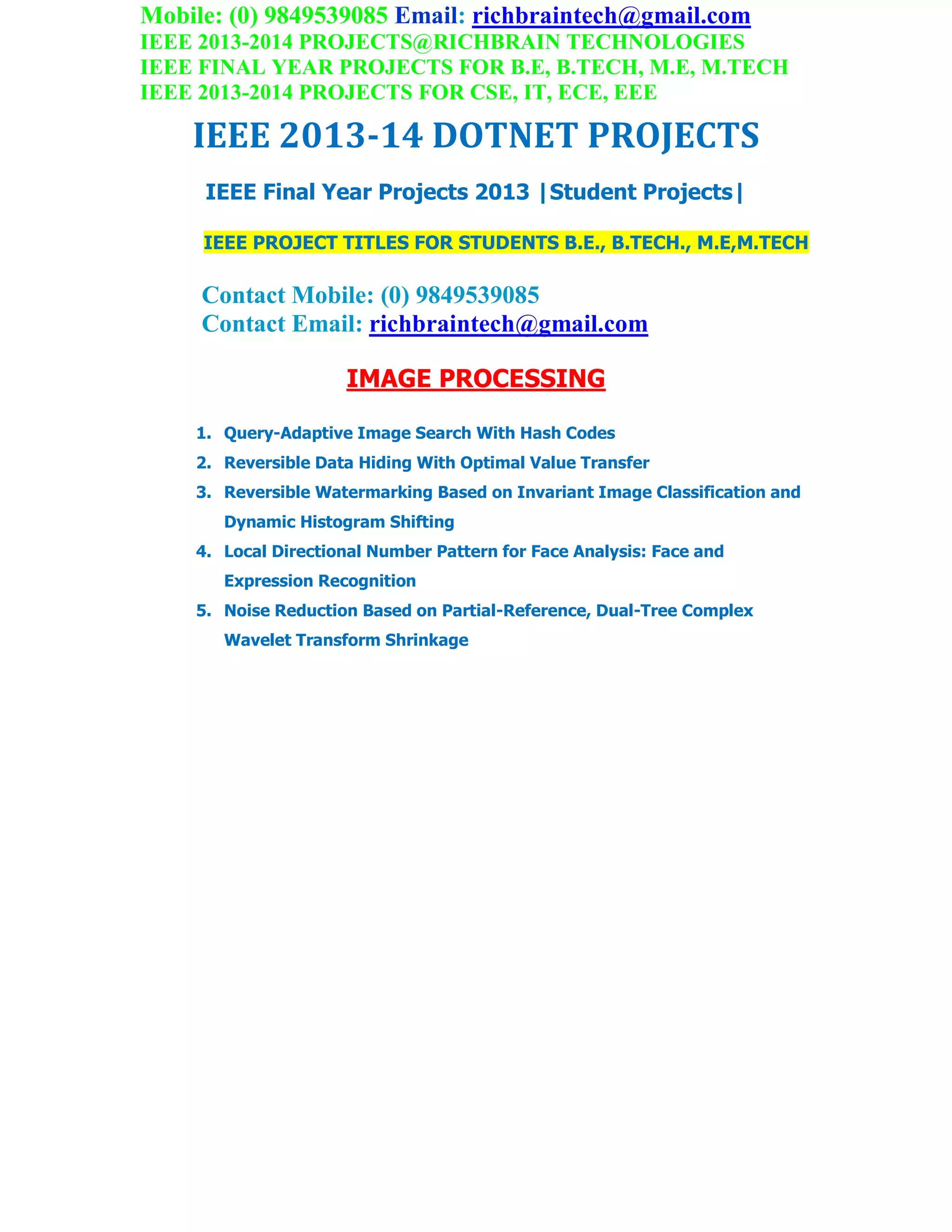 Mobile: (0) 9849539085 Email: richbraintech@gmail.com
IEEE 2013-2014 PROJECTS@RICHBRAIN TECHNOLOGIES
IEEE FINAL YEAR PROJECTS FOR B.E, B.TECH, M.E, M.TECH
IEEE 2013-2014 PROJECTS FOR CSE, IT, ECE, EEE
IEEE 2013-14 DOTNET PROJECTS
IEEE Final Year Projects 2013 |Student Projects|
IEEE PROJECT TITLES FOR STUDENTS B.E., B.TECH., M.E,M.TECH
Contact Mobile: (0) 9849539085
Contact Email: richbraintech@gmail.com
IMAGE PROCESSING
1. Query-Adaptive Image Search With Hash Codes
2. Reversible Data Hiding With Optimal Value Transfer
3. Reversible Watermarking Based on Invariant Image Classification and
Dynamic Histogram Shifting
4. Local Directional Number Pattern for Face Analysis: Face and
Expression Recognition
5. Noise Reduction Based on Partial-Reference, Dual-Tree Complex
Wavelet Transform Shrinkage
 