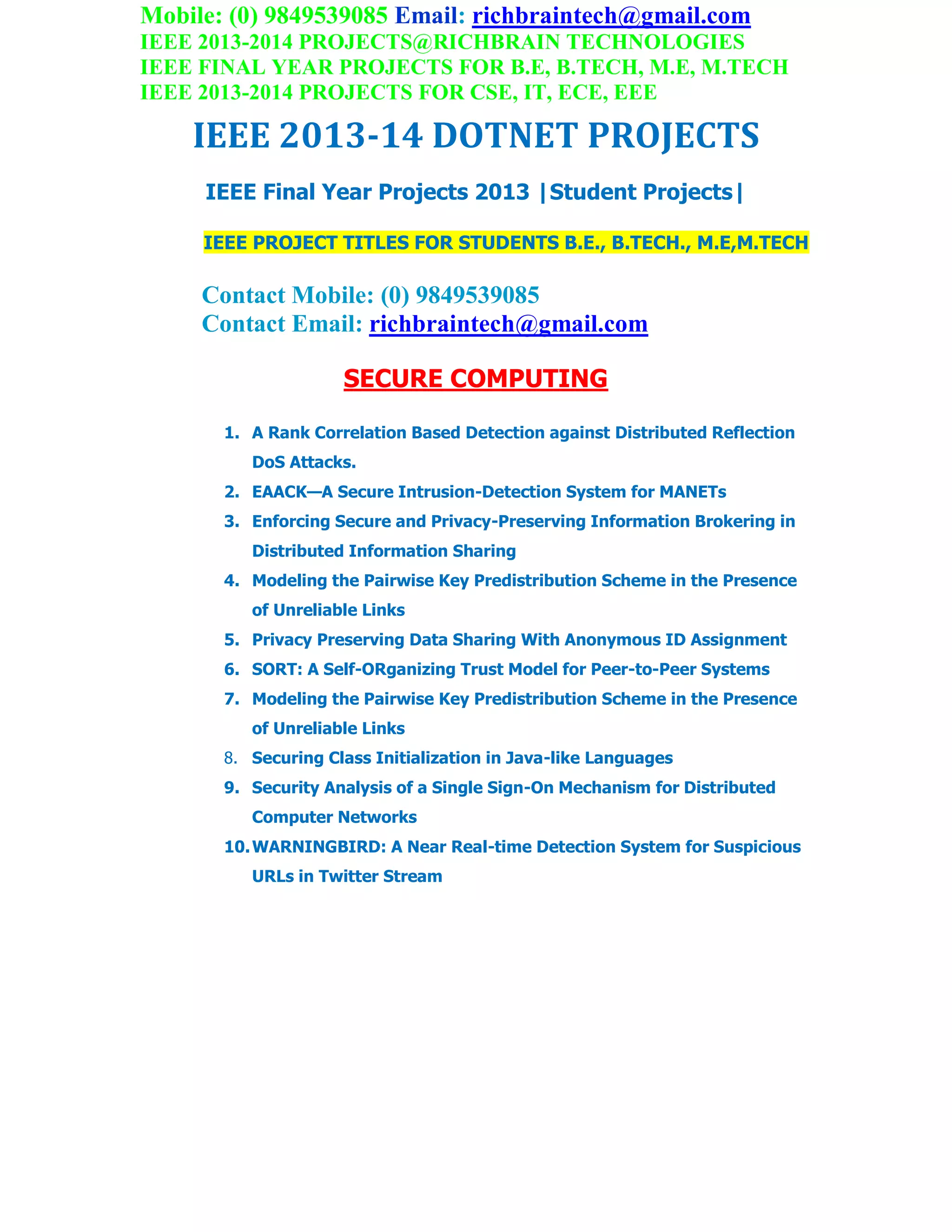 Mobile: (0) 9849539085 Email: richbraintech@gmail.com
IEEE 2013-2014 PROJECTS@RICHBRAIN TECHNOLOGIES
IEEE FINAL YEAR PROJECTS FOR B.E, B.TECH, M.E, M.TECH
IEEE 2013-2014 PROJECTS FOR CSE, IT, ECE, EEE
IEEE 2013-14 DOTNET PROJECTS
IEEE Final Year Projects 2013 |Student Projects|
IEEE PROJECT TITLES FOR STUDENTS B.E., B.TECH., M.E,M.TECH
Contact Mobile: (0) 9849539085
Contact Email: richbraintech@gmail.com
SECURE COMPUTING
1. A Rank Correlation Based Detection against Distributed Reflection
DoS Attacks.
2. EAACK—A Secure Intrusion-Detection System for MANETs
3. Enforcing Secure and Privacy-Preserving Information Brokering in
Distributed Information Sharing
4. Modeling the Pairwise Key Predistribution Scheme in the Presence
of Unreliable Links
5. Privacy Preserving Data Sharing With Anonymous ID Assignment
6. SORT: A Self-ORganizing Trust Model for Peer-to-Peer Systems
7. Modeling the Pairwise Key Predistribution Scheme in the Presence
of Unreliable Links
8. Securing Class Initialization in Java-like Languages
9. Security Analysis of a Single Sign-On Mechanism for Distributed
Computer Networks
10.WARNINGBIRD: A Near Real-time Detection System for Suspicious
URLs in Twitter Stream
 