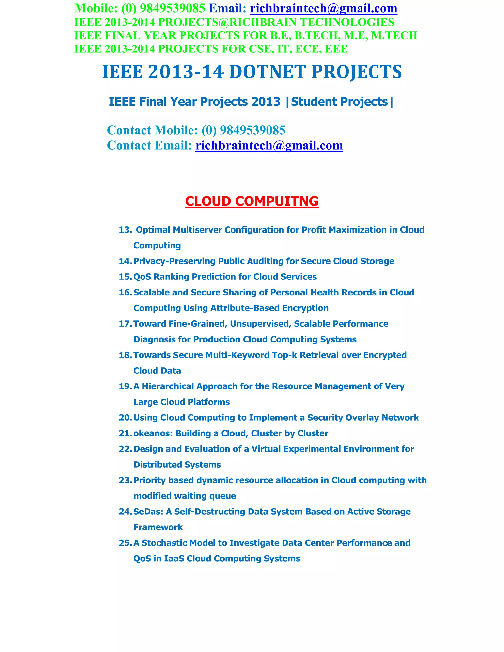 Mobile: (0) 9849539085 Email: richbraintech@gmail.com
IEEE 2013-2014 PROJECTS@RICHBRAIN TECHNOLOGIES
IEEE FINAL YEAR PROJECTS FOR B.E, B.TECH, M.E, M.TECH
IEEE 2013-2014 PROJECTS FOR CSE, IT, ECE, EEE
IEEE 2013-14 DOTNET PROJECTS
IEEE Final Year Projects 2013 |Student Projects|
Contact Mobile: (0) 9849539085
Contact Email: richbraintech@gmail.com
CLOUD COMPUITNG
13. Optimal Multiserver Configuration for Profit Maximization in Cloud
Computing
14.Privacy-Preserving Public Auditing for Secure Cloud Storage
15.QoS Ranking Prediction for Cloud Services
16.Scalable and Secure Sharing of Personal Health Records in Cloud
Computing Using Attribute-Based Encryption
17.Toward Fine-Grained, Unsupervised, Scalable Performance
Diagnosis for Production Cloud Computing Systems
18.Towards Secure Multi-Keyword Top-k Retrieval over Encrypted
Cloud Data
19.A Hierarchical Approach for the Resource Management of Very
Large Cloud Platforms
20.Using Cloud Computing to Implement a Security Overlay Network
21.okeanos: Building a Cloud, Cluster by Cluster
22.Design and Evaluation of a Virtual Experimental Environment for
Distributed Systems
23.Priority based dynamic resource allocation in Cloud computing with
modified waiting queue
24.SeDas: A Self-Destructing Data System Based on Active Storage
Framework
25.A Stochastic Model to Investigate Data Center Performance and
QoS in IaaS Cloud Computing Systems
 
