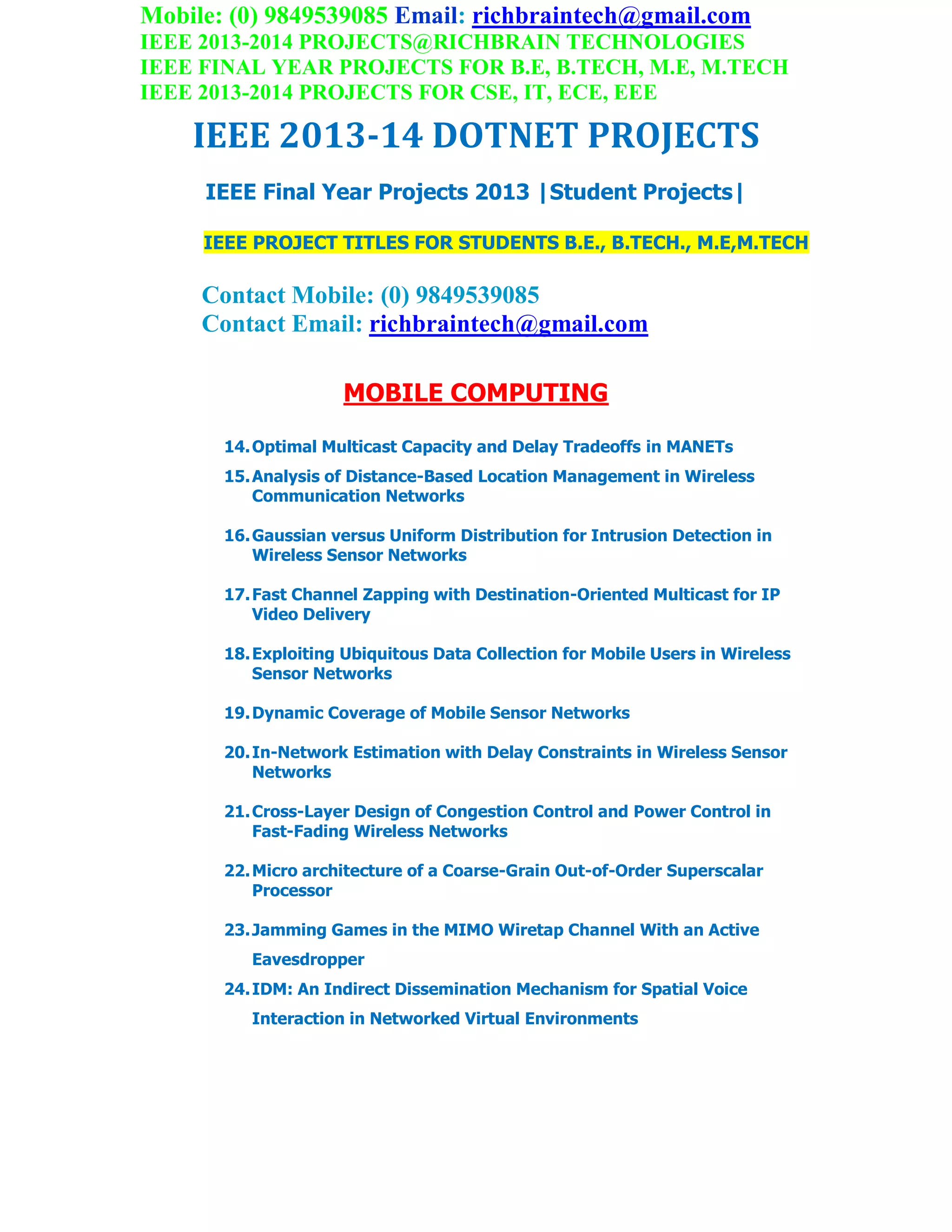 Mobile: (0) 9849539085 Email: richbraintech@gmail.com
IEEE 2013-2014 PROJECTS@RICHBRAIN TECHNOLOGIES
IEEE FINAL YEAR PROJECTS FOR B.E, B.TECH, M.E, M.TECH
IEEE 2013-2014 PROJECTS FOR CSE, IT, ECE, EEE
IEEE 2013-14 DOTNET PROJECTS
IEEE Final Year Projects 2013 |Student Projects|
IEEE PROJECT TITLES FOR STUDENTS B.E., B.TECH., M.E,M.TECH
Contact Mobile: (0) 9849539085
Contact Email: richbraintech@gmail.com
MOBILE COMPUTING
14.Optimal Multicast Capacity and Delay Tradeoffs in MANETs
15.Analysis of Distance-Based Location Management in Wireless
Communication Networks
16.Gaussian versus Uniform Distribution for Intrusion Detection in
Wireless Sensor Networks
17.Fast Channel Zapping with Destination-Oriented Multicast for IP
Video Delivery
18.Exploiting Ubiquitous Data Collection for Mobile Users in Wireless
Sensor Networks
19.Dynamic Coverage of Mobile Sensor Networks
20.In-Network Estimation with Delay Constraints in Wireless Sensor
Networks
21.Cross-Layer Design of Congestion Control and Power Control in
Fast-Fading Wireless Networks
22.Micro architecture of a Coarse-Grain Out-of-Order Superscalar
Processor
23.Jamming Games in the MIMO Wiretap Channel With an Active
Eavesdropper
24.IDM: An Indirect Dissemination Mechanism for Spatial Voice
Interaction in Networked Virtual Environments
 
