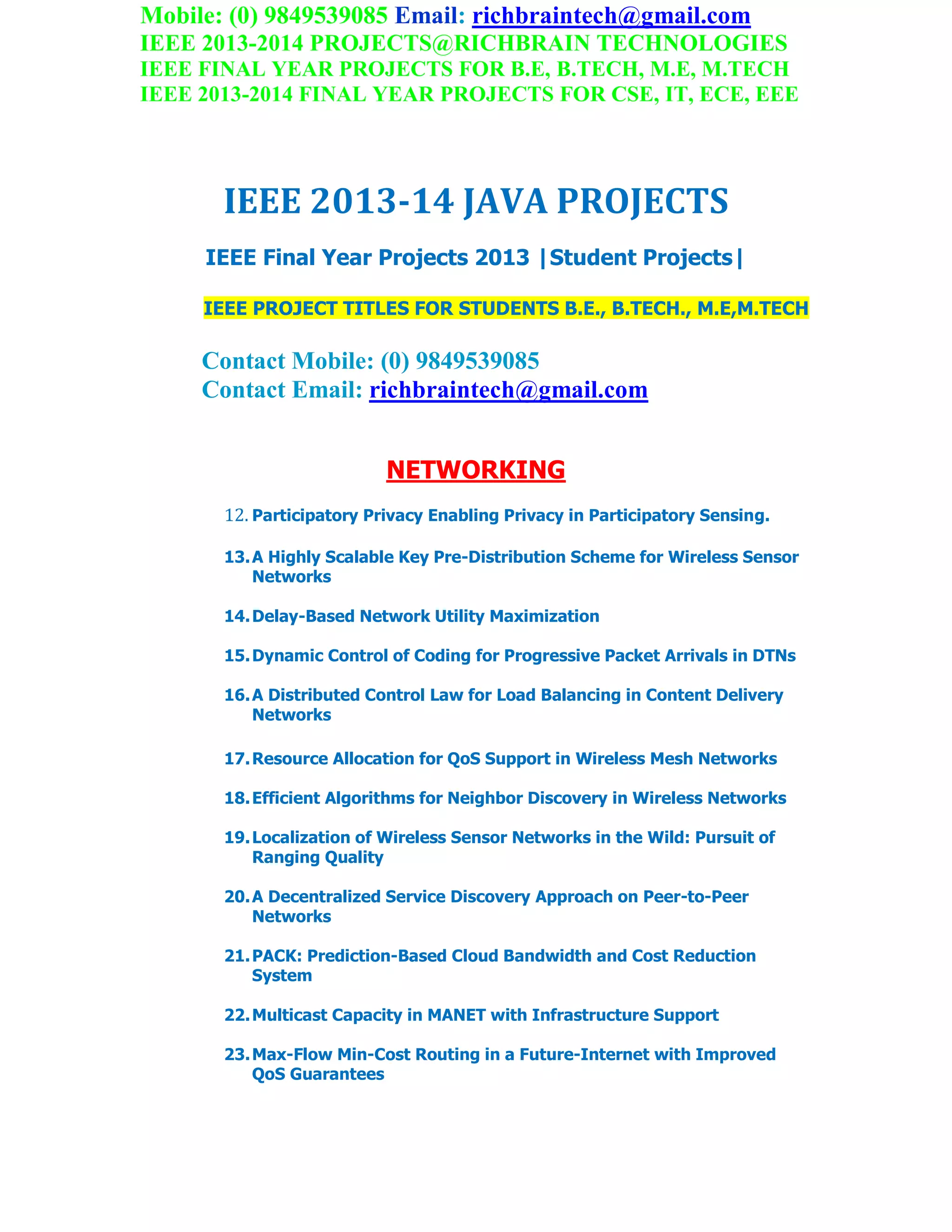 Mobile: (0) 9849539085 Email: richbraintech@gmail.com
IEEE 2013-2014 PROJECTS@RICHBRAIN TECHNOLOGIES
IEEE FINAL YEAR PROJECTS FOR B.E, B.TECH, M.E, M.TECH
IEEE 2013-2014 FINAL YEAR PROJECTS FOR CSE, IT, ECE, EEE
IEEE 2013-14 JAVA PROJECTS
IEEE Final Year Projects 2013 |Student Projects|
IEEE PROJECT TITLES FOR STUDENTS B.E., B.TECH., M.E,M.TECH
Contact Mobile: (0) 9849539085
Contact Email: richbraintech@gmail.com
NETWORKING
12. Participatory Privacy Enabling Privacy in Participatory Sensing.
13.A Highly Scalable Key Pre-Distribution Scheme for Wireless Sensor
Networks
14.Delay-Based Network Utility Maximization
15.Dynamic Control of Coding for Progressive Packet Arrivals in DTNs
16.A Distributed Control Law for Load Balancing in Content Delivery
Networks
17.Resource Allocation for QoS Support in Wireless Mesh Networks
18.Efficient Algorithms for Neighbor Discovery in Wireless Networks
19.Localization of Wireless Sensor Networks in the Wild: Pursuit of
Ranging Quality
20.A Decentralized Service Discovery Approach on Peer-to-Peer
Networks
21.PACK: Prediction-Based Cloud Bandwidth and Cost Reduction
System
22.Multicast Capacity in MANET with Infrastructure Support
23.Max-Flow Min-Cost Routing in a Future-Internet with Improved
QoS Guarantees
 