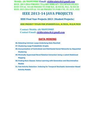 Mobile: (0) 9849539085 Email: richbraintech@gmail.com
IEEE 2013-2014 PROJECTS@RICHBRAIN TECHNOLOGIES
IEEE FINAL YEAR PROJECTS FOR B.E, B.TECH, M.E, M.TECH
IEEE 2013-2014 FINAL YEAR PROJECTS FOR CSE, IT, ECE, EEE
IEEE 2013-14 JAVA PROJECTS
IEEE Final Year Projects 2013 |Student Projects|
IEEE PROJECT TITLES FOR STUDENTS B.E., B.TECH., M.E,M.TECH
Contact Mobile: (0) 9849539085
Contact Email: richbraintech@gmail.com
DATA MINING
46.Detecting Intrinsic Loops Underlying Data Manifold
47.Clustering Large Probabilistic Graphs
48.Anonymization of Centralized and Distributed Social Networks by Sequential
Clustering
49.Minimally Supervised Novel Relation Extraction Using a Latent Relational
Mapping
50.Finding Rare Classes: Active Learning with Generative and Discriminative
Models
51.Fast Activity Detection: Indexing for Temporal Stochastic Automaton-Based
Activity Models
 