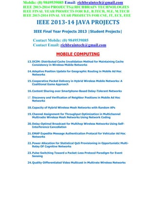 Mobile: (0) 9849539085 Email: richbraintech@gmail.com
IEEE 2013-2014 PROJECTS@RICHBRAIN TECHNOLOGIES
IEEE FINAL YEAR PROJECTS FOR B.E, B.TECH, M.E, M.TECH
IEEE 2013-2014 FINAL YEAR PROJECTS FOR CSE, IT, ECE, EEE
IEEE 2013-14 JAVA PROJECTS
IEEE Final Year Projects 2013 |Student Projects|
Contact Mobile: (0) 9849539085
Contact Email: richbraintech@gmail.com
MOBILE COMPUTING
13.DCIM: Distributed Cache Invalidation Method for Maintaining Cache
Consistency in Wireless Mobile Networks
14.Adaptive Position Update for Geographic Routing in Mobile Ad Hoc
Networks
15.Cooperative Packet Delivery in Hybrid Wireless Mobile Networks: A
Coalitional Game Approach
16.Content Sharing over Smartphone-Based Delay-Tolerant Networks
17. Discovery and Verification of Neighbor Positions in Mobile Ad Hoc
Networks
18.Capacity of Hybrid Wireless Mesh Networks with Random APs
19.Channel Assignment for Throughput Optimization in Multichannel
Multiradio Wireless Mesh Networks Using Network Coding
20.Delay-Optimal Broadcast for Multihop Wireless Networks Using Self-
Interference Cancellation
21.EMAP Expedite Message Authentication Protocol for Vehicular Ad Hoc
Networks
22.Power Allocation for Statistical QoS Provisioning in Opportunistic Multi-
Relay DF Cognitive Networks
23.Pulse Switching Toward a Packet-Less Protocol Paradigm for Event
Sensing
24.Quality-Differentiated Video Multicast in Multirate Wireless Networks
 