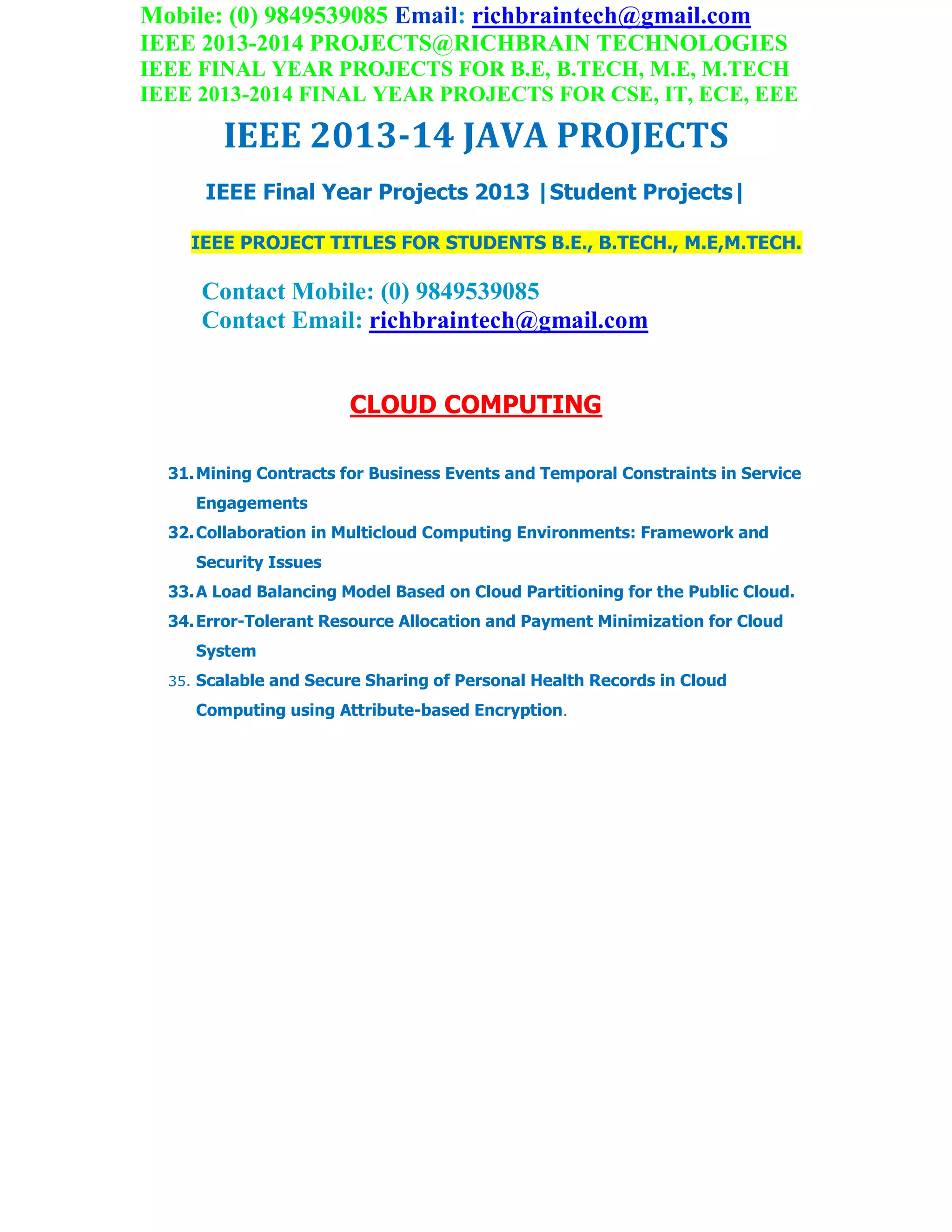 Mobile: (0) 9849539085 Email: richbraintech@gmail.com
IEEE 2013-2014 PROJECTS@RICHBRAIN TECHNOLOGIES
IEEE FINAL YEAR PROJECTS FOR B.E, B.TECH, M.E, M.TECH
IEEE 2013-2014 FINAL YEAR PROJECTS FOR CSE, IT, ECE, EEE
IEEE 2013-14 JAVA PROJECTS
IEEE Final Year Projects 2013 |Student Projects|
IEEE PROJECT TITLES FOR STUDENTS B.E., B.TECH., M.E,M.TECH.
Contact Mobile: (0) 9849539085
Contact Email: richbraintech@gmail.com
CLOUD COMPUTING
31.Mining Contracts for Business Events and Temporal Constraints in Service
Engagements
32.Collaboration in Multicloud Computing Environments: Framework and
Security Issues
33.A Load Balancing Model Based on Cloud Partitioning for the Public Cloud.
34.Error-Tolerant Resource Allocation and Payment Minimization for Cloud
System
35. Scalable and Secure Sharing of Personal Health Records in Cloud
Computing using Attribute-based Encryption.
 