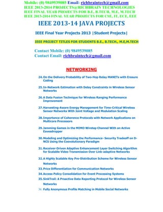 Mobile: (0) 9849539085 Email: richbraintech@gmail.com
IEEE 2013-2014 PROJECTS@RICHBRAIN TECHNOLOGIES
IEEE FINAL YEAR PROJECTS FOR B.E, B.TECH, M.E, M.TECH
IEEE 2013-2014 FINAL YEAR PROJECTS FOR CSE, IT, ECE, EEE
IEEE 2013-14 JAVA PROJECTS
IEEE Final Year Projects 2013 |Student Projects|
IEEE PROJECT TITLES FOR STUDENTS B.E., B.TECH., M.E,M.TECH
Contact Mobile: (0) 9849539085
Contact Email: richbraintech@gmail.com
NETWORKING
24.On the Delivery Probability of Two-Hop Relay MANETs with Erasure
Coding
25.In-Network Estimation with Delay Constraints in Wireless Sensor
Networks
26.A Data Fusion Technique for Wireless Ranging Performance
Improvement
27.Harvesting-Aware Energy Management for Time-Critical Wireless
Sensor Networks With Joint Voltage and Modulation Scaling
28.Importance of Coherence Protocols with Network Applications on
Multicore Processors
29.Jamming Games in the MIMO Wiretap Channel With an Active
Eavesdropper
30.Modeling and Optimizing the Performance- Security Tradeoff on D-
NCS Using the Coevolutionary Paradigm
31.Receiver-Driven Adaptive Enhancement Layer Switching Algorithm
for Scalable Video Transmission Over Link-adaptive Networks
32.A Highly Scalable Key Pre-Distribution Scheme for Wireless Sensor
Networks
33.Price Differentiation for Communication Networks
34.Access Policy Consolidation for Event Processing Systems
35.SinkTrail: A Proactive Data Reporting Protocol for Wireless Sensor
Networks
36. Fully Anonymous Profile Matching in Mobile Social Networks
 