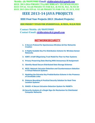 Mobile: (0) 9849539085 Email: richbraintech@gmail.com
IEEE 2013-2014 PROJECTS@RICHBRAIN TECHNOLOGIES
IEEE FINAL YEAR PROJECTS FOR B.E, B.TECH, M.E, M.TECH
IEEE 2013-2014 FINAL YEAR PROJECTS FOR CSE, IT, ECE, EEE
IEEE 2013-14 JAVA PROJECTS
IEEE Final Year Projects 2013 |Student Projects|
IEEE PROJECT TITLES FOR STUDENTS B.E., B.TECH., M.E,M.TECH
Contact Mobile: (0) 9849539085
Contact Email: richbraintech@gmail.com
NETWORKSECURITY
1. A Secure Protocol for Spontaneous Wireless Ad Hoc Networks
Creation
2. A Highly Scalable Key Pre-Distribution Scheme for Wireless Sensor
Networks
3. SORT: A Self-ORganizing Trust Model for Peer-to-Peer Systems
4. Privacy Preserving Data Sharing With Anonymous ID Assignment
5. Identity-Based Secure Distributed Data Storage Schemes
6. NICE: Network Intrusion Detection and Countermeasure Selection
in Virtual Network Systems
7. Modeling the Pairwise Key Predistribution Scheme in the Presence
of Unreliable Links
8. Distance Bounding A Practical Security Solution for Real-Time
Location Systems
9. EAACK—A Secure Intrusion-Detection System for MANETs
10.Security Analysis of a Single Sign-On Mechanism for Distributed
Computer Networks
 