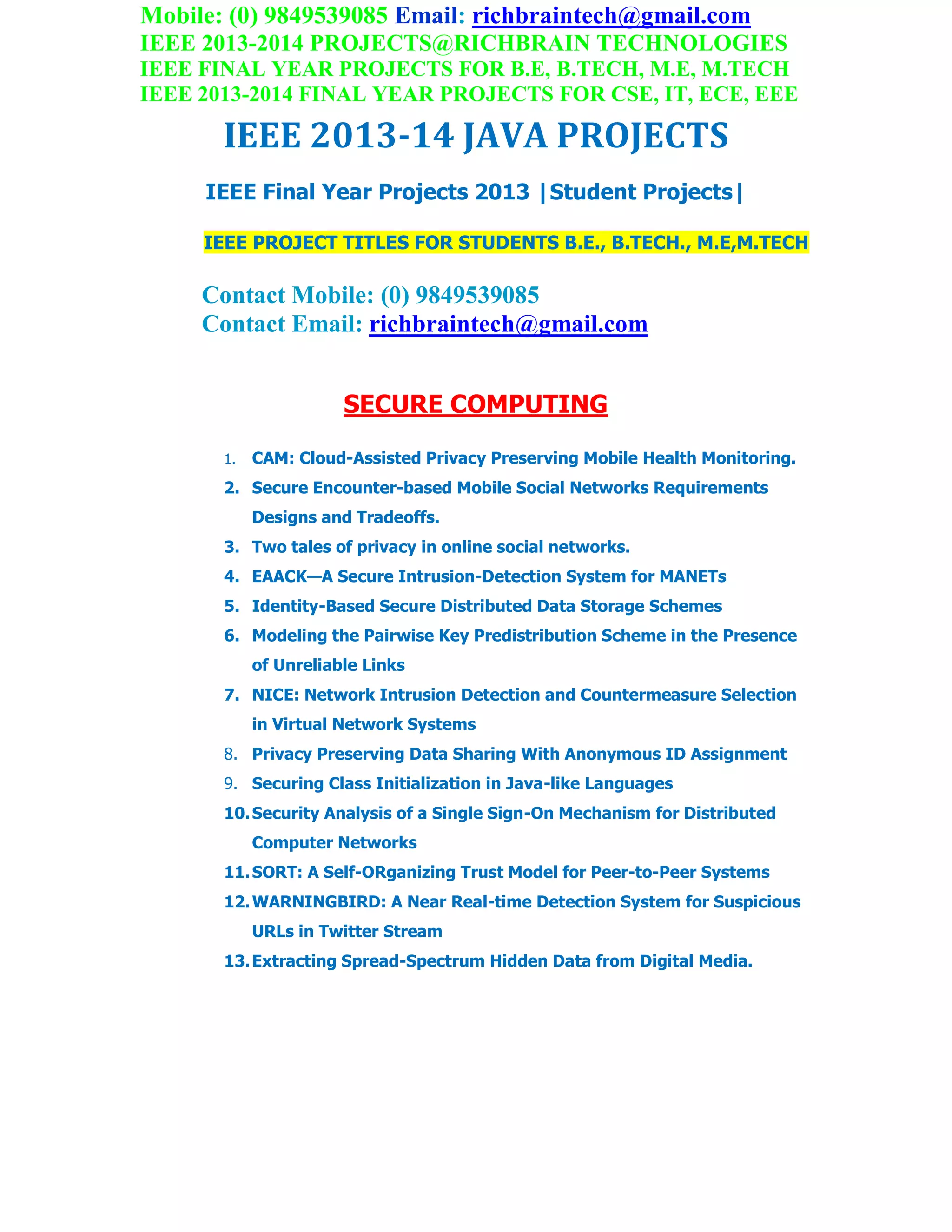 Mobile: (0) 9849539085 Email: richbraintech@gmail.com
IEEE 2013-2014 PROJECTS@RICHBRAIN TECHNOLOGIES
IEEE FINAL YEAR PROJECTS FOR B.E, B.TECH, M.E, M.TECH
IEEE 2013-2014 FINAL YEAR PROJECTS FOR CSE, IT, ECE, EEE
IEEE 2013-14 JAVA PROJECTS
IEEE Final Year Projects 2013 |Student Projects|
IEEE PROJECT TITLES FOR STUDENTS B.E., B.TECH., M.E,M.TECH
Contact Mobile: (0) 9849539085
Contact Email: richbraintech@gmail.com
SECURE COMPUTING
1. CAM: Cloud-Assisted Privacy Preserving Mobile Health Monitoring.
2. Secure Encounter-based Mobile Social Networks Requirements
Designs and Tradeoffs.
3. Two tales of privacy in online social networks.
4. EAACK—A Secure Intrusion-Detection System for MANETs
5. Identity-Based Secure Distributed Data Storage Schemes
6. Modeling the Pairwise Key Predistribution Scheme in the Presence
of Unreliable Links
7. NICE: Network Intrusion Detection and Countermeasure Selection
in Virtual Network Systems
8. Privacy Preserving Data Sharing With Anonymous ID Assignment
9. Securing Class Initialization in Java-like Languages
10.Security Analysis of a Single Sign-On Mechanism for Distributed
Computer Networks
11.SORT: A Self-ORganizing Trust Model for Peer-to-Peer Systems
12.WARNINGBIRD: A Near Real-time Detection System for Suspicious
URLs in Twitter Stream
13.Extracting Spread-Spectrum Hidden Data from Digital Media.
 