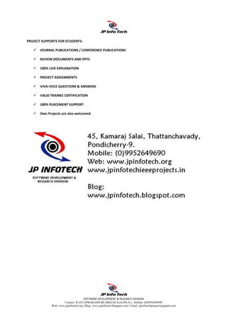 SOFTWARE DEVELOPMENT & RESEARCH DIVISION
Contact: R.JAYAPRAKASH BE,MBA,M.Tech.(Ph.D.), Mobile: (0)9952649690
Web: www.jpinfotech.org | Blog: www.jpinfotech.blogspot.com | Email: jpinfotechprojects@gmail.com
PROJECT SUPPORTS FOR STUDENTS:
JOURNAL PUBLICATIONS / CONFERENCE PUBLICATIONS
REVIEW DOCUMENTS AND PPTS
100% LIVE EXPLANATION
PROJECT ASSIGNMENTS
VIVA-VOCE QUESTIONS & ANSWERS
VALID TRAINEE CERTIFICATION
100% PLACEMENT SUPPORT
Own Projects are also welcomed.
 