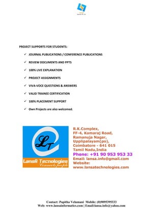 Contact: Papitha Velumani Mobile: (0)9095395333
Web: www.lansainformatics.com | Email:lansa.info@yahoo.com
PROJECT SUPPORTS FOR STUDENTS:
 JOURNAL PUBLICATIONS / CONFERENCE PUBLICATIONS
 REVIEW DOCUMENTS AND PPTS
 100% LIVE EXPLANATION
 PROJECT ASSIGNMENTS
 VIVA-VOCE QUESTIONS & ANSWERS
 VALID TRAINEE CERTIFICATION
 100% PLACEMENT SUPPORT
 Own Projects are also welcomed.
 