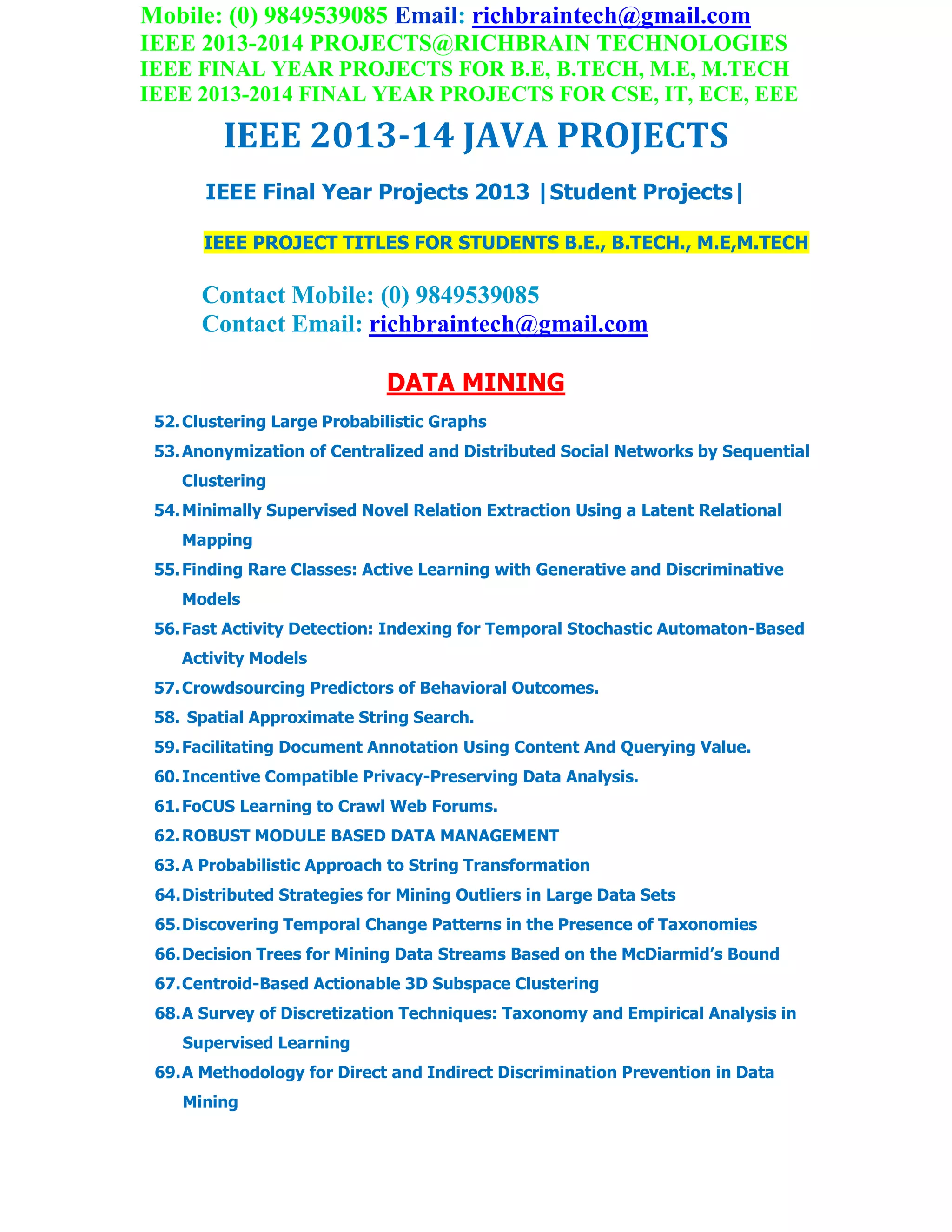 Mobile: (0) 9849539085 Email: richbraintech@gmail.com
IEEE 2013-2014 PROJECTS@RICHBRAIN TECHNOLOGIES
IEEE FINAL YEAR PROJECTS FOR B.E, B.TECH, M.E, M.TECH
IEEE 2013-2014 FINAL YEAR PROJECTS FOR CSE, IT, ECE, EEE
IEEE 2013-14 JAVA PROJECTS
IEEE Final Year Projects 2013 |Student Projects|
IEEE PROJECT TITLES FOR STUDENTS B.E., B.TECH., M.E,M.TECH
Contact Mobile: (0) 9849539085
Contact Email: richbraintech@gmail.com
DATA MINING
52.Clustering Large Probabilistic Graphs
53.Anonymization of Centralized and Distributed Social Networks by Sequential
Clustering
54.Minimally Supervised Novel Relation Extraction Using a Latent Relational
Mapping
55.Finding Rare Classes: Active Learning with Generative and Discriminative
Models
56.Fast Activity Detection: Indexing for Temporal Stochastic Automaton-Based
Activity Models
57.Crowdsourcing Predictors of Behavioral Outcomes.
58. Spatial Approximate String Search.
59.Facilitating Document Annotation Using Content And Querying Value.
60.Incentive Compatible Privacy-Preserving Data Analysis.
61.FoCUS Learning to Crawl Web Forums.
62.ROBUST MODULE BASED DATA MANAGEMENT
63.A Probabilistic Approach to String Transformation
64.Distributed Strategies for Mining Outliers in Large Data Sets
65.Discovering Temporal Change Patterns in the Presence of Taxonomies
66.Decision Trees for Mining Data Streams Based on the McDiarmid’s Bound
67.Centroid-Based Actionable 3D Subspace Clustering
68.A Survey of Discretization Techniques: Taxonomy and Empirical Analysis in
Supervised Learning
69.A Methodology for Direct and Indirect Discrimination Prevention in Data
Mining
 