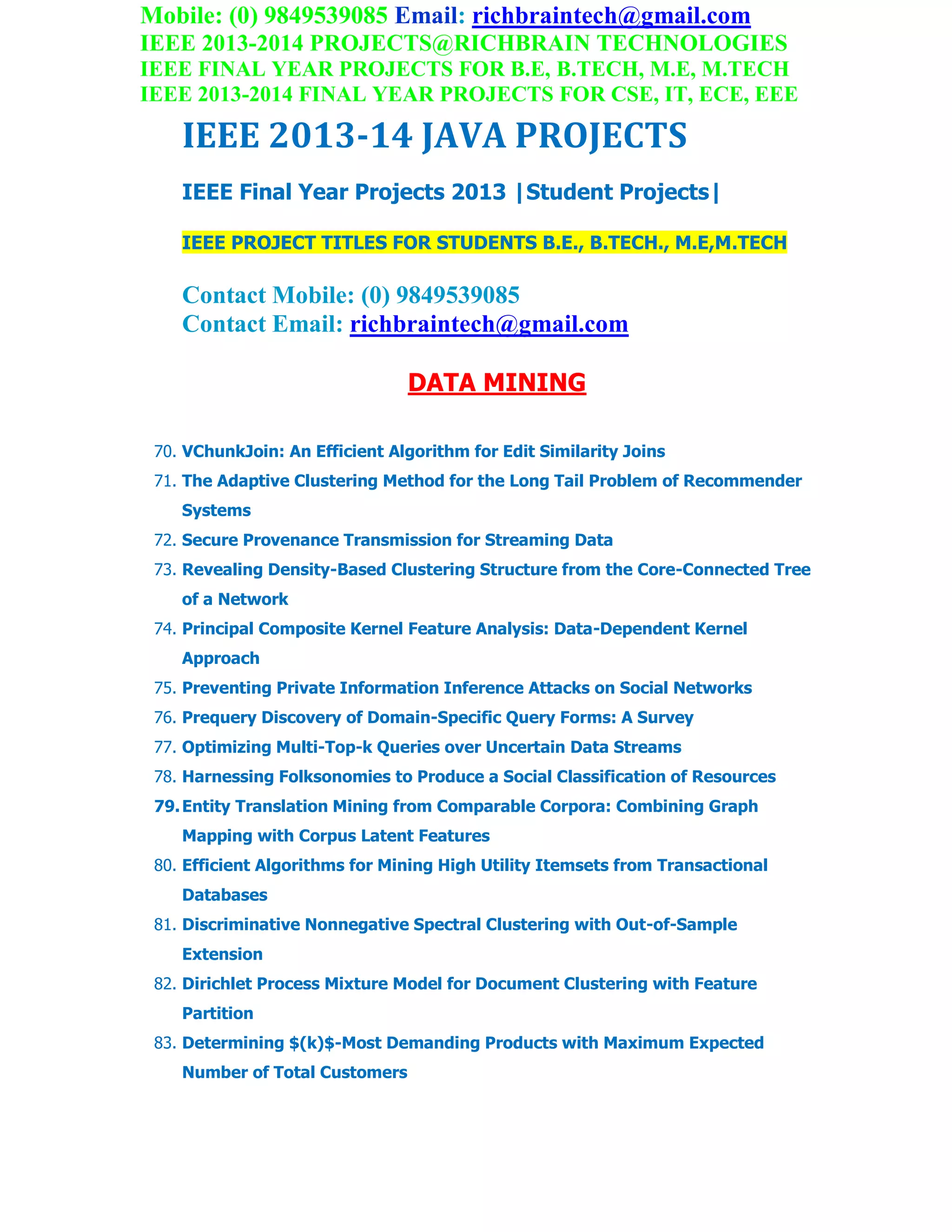 Mobile: (0) 9849539085 Email: richbraintech@gmail.com
IEEE 2013-2014 PROJECTS@RICHBRAIN TECHNOLOGIES
IEEE FINAL YEAR PROJECTS FOR B.E, B.TECH, M.E, M.TECH
IEEE 2013-2014 FINAL YEAR PROJECTS FOR CSE, IT, ECE, EEE
IEEE 2013-14 JAVA PROJECTS
IEEE Final Year Projects 2013 |Student Projects|
IEEE PROJECT TITLES FOR STUDENTS B.E., B.TECH., M.E,M.TECH
Contact Mobile: (0) 9849539085
Contact Email: richbraintech@gmail.com
DATA MINING
70. VChunkJoin: An Efficient Algorithm for Edit Similarity Joins
71. The Adaptive Clustering Method for the Long Tail Problem of Recommender
Systems
72. Secure Provenance Transmission for Streaming Data
73. Revealing Density-Based Clustering Structure from the Core-Connected Tree
of a Network
74. Principal Composite Kernel Feature Analysis: Data-Dependent Kernel
Approach
75. Preventing Private Information Inference Attacks on Social Networks
76. Prequery Discovery of Domain-Specific Query Forms: A Survey
77. Optimizing Multi-Top-k Queries over Uncertain Data Streams
78. Harnessing Folksonomies to Produce a Social Classification of Resources
79.Entity Translation Mining from Comparable Corpora: Combining Graph
Mapping with Corpus Latent Features
80. Efficient Algorithms for Mining High Utility Itemsets from Transactional
Databases
81. Discriminative Nonnegative Spectral Clustering with Out-of-Sample
Extension
82. Dirichlet Process Mixture Model for Document Clustering with Feature
Partition
83. Determining $(k)$-Most Demanding Products with Maximum Expected
Number of Total Customers
 