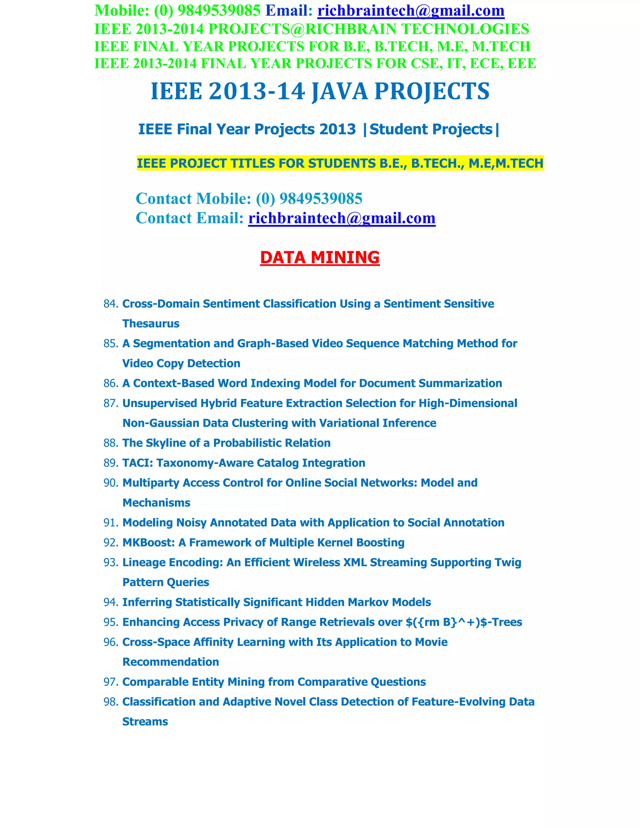 Mobile: (0) 9849539085 Email: richbraintech@gmail.com
IEEE 2013-2014 PROJECTS@RICHBRAIN TECHNOLOGIES
IEEE FINAL YEAR PROJECTS FOR B.E, B.TECH, M.E, M.TECH
IEEE 2013-2014 FINAL YEAR PROJECTS FOR CSE, IT, ECE, EEE
IEEE 2013-14 JAVA PROJECTS
IEEE Final Year Projects 2013 |Student Projects|
IEEE PROJECT TITLES FOR STUDENTS B.E., B.TECH., M.E,M.TECH
Contact Mobile: (0) 9849539085
Contact Email: richbraintech@gmail.com
DATA MINING
84. Cross-Domain Sentiment Classification Using a Sentiment Sensitive
Thesaurus
85. A Segmentation and Graph-Based Video Sequence Matching Method for
Video Copy Detection
86. A Context-Based Word Indexing Model for Document Summarization
87. Unsupervised Hybrid Feature Extraction Selection for High-Dimensional
Non-Gaussian Data Clustering with Variational Inference
88. The Skyline of a Probabilistic Relation
89. TACI: Taxonomy-Aware Catalog Integration
90. Multiparty Access Control for Online Social Networks: Model and
Mechanisms
91. Modeling Noisy Annotated Data with Application to Social Annotation
92. MKBoost: A Framework of Multiple Kernel Boosting
93. Lineage Encoding: An Efficient Wireless XML Streaming Supporting Twig
Pattern Queries
94. Inferring Statistically Significant Hidden Markov Models
95. Enhancing Access Privacy of Range Retrievals over $({rm B}^+)$-Trees
96. Cross-Space Affinity Learning with Its Application to Movie
Recommendation
97. Comparable Entity Mining from Comparative Questions
98. Classification and Adaptive Novel Class Detection of Feature-Evolving Data
Streams
 
