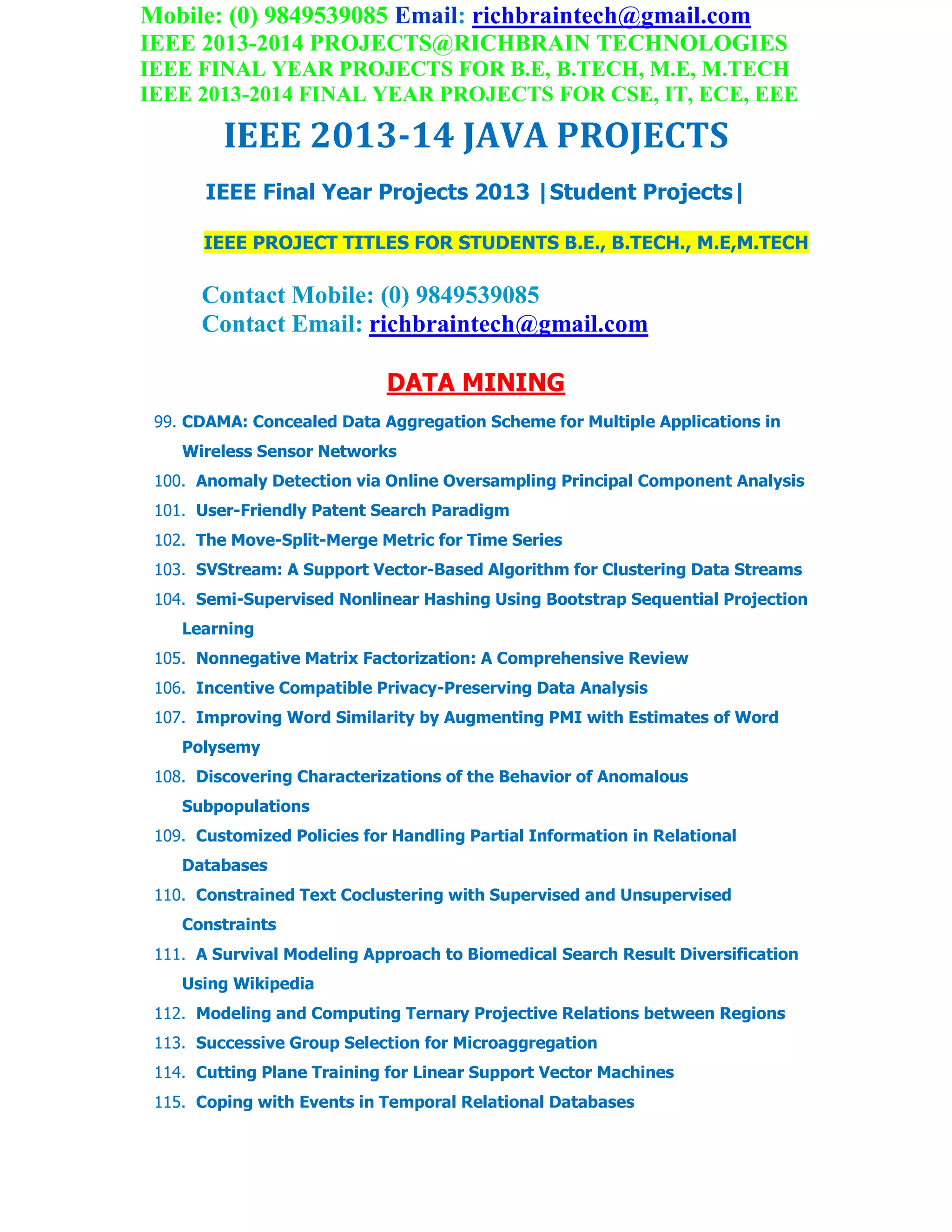 Mobile: (0) 9849539085 Email: richbraintech@gmail.com
IEEE 2013-2014 PROJECTS@RICHBRAIN TECHNOLOGIES
IEEE FINAL YEAR PROJECTS FOR B.E, B.TECH, M.E, M.TECH
IEEE 2013-2014 FINAL YEAR PROJECTS FOR CSE, IT, ECE, EEE
IEEE 2013-14 JAVA PROJECTS
IEEE Final Year Projects 2013 |Student Projects|
IEEE PROJECT TITLES FOR STUDENTS B.E., B.TECH., M.E,M.TECH
Contact Mobile: (0) 9849539085
Contact Email: richbraintech@gmail.com
DATA MINING
99. CDAMA: Concealed Data Aggregation Scheme for Multiple Applications in
Wireless Sensor Networks
100. Anomaly Detection via Online Oversampling Principal Component Analysis
101. User-Friendly Patent Search Paradigm
102. The Move-Split-Merge Metric for Time Series
103. SVStream: A Support Vector-Based Algorithm for Clustering Data Streams
104. Semi-Supervised Nonlinear Hashing Using Bootstrap Sequential Projection
Learning
105. Nonnegative Matrix Factorization: A Comprehensive Review
106. Incentive Compatible Privacy-Preserving Data Analysis
107. Improving Word Similarity by Augmenting PMI with Estimates of Word
Polysemy
108. Discovering Characterizations of the Behavior of Anomalous
Subpopulations
109. Customized Policies for Handling Partial Information in Relational
Databases
110. Constrained Text Coclustering with Supervised and Unsupervised
Constraints
111. A Survival Modeling Approach to Biomedical Search Result Diversification
Using Wikipedia
112. Modeling and Computing Ternary Projective Relations between Regions
113. Successive Group Selection for Microaggregation
114. Cutting Plane Training for Linear Support Vector Machines
115. Coping with Events in Temporal Relational Databases
 