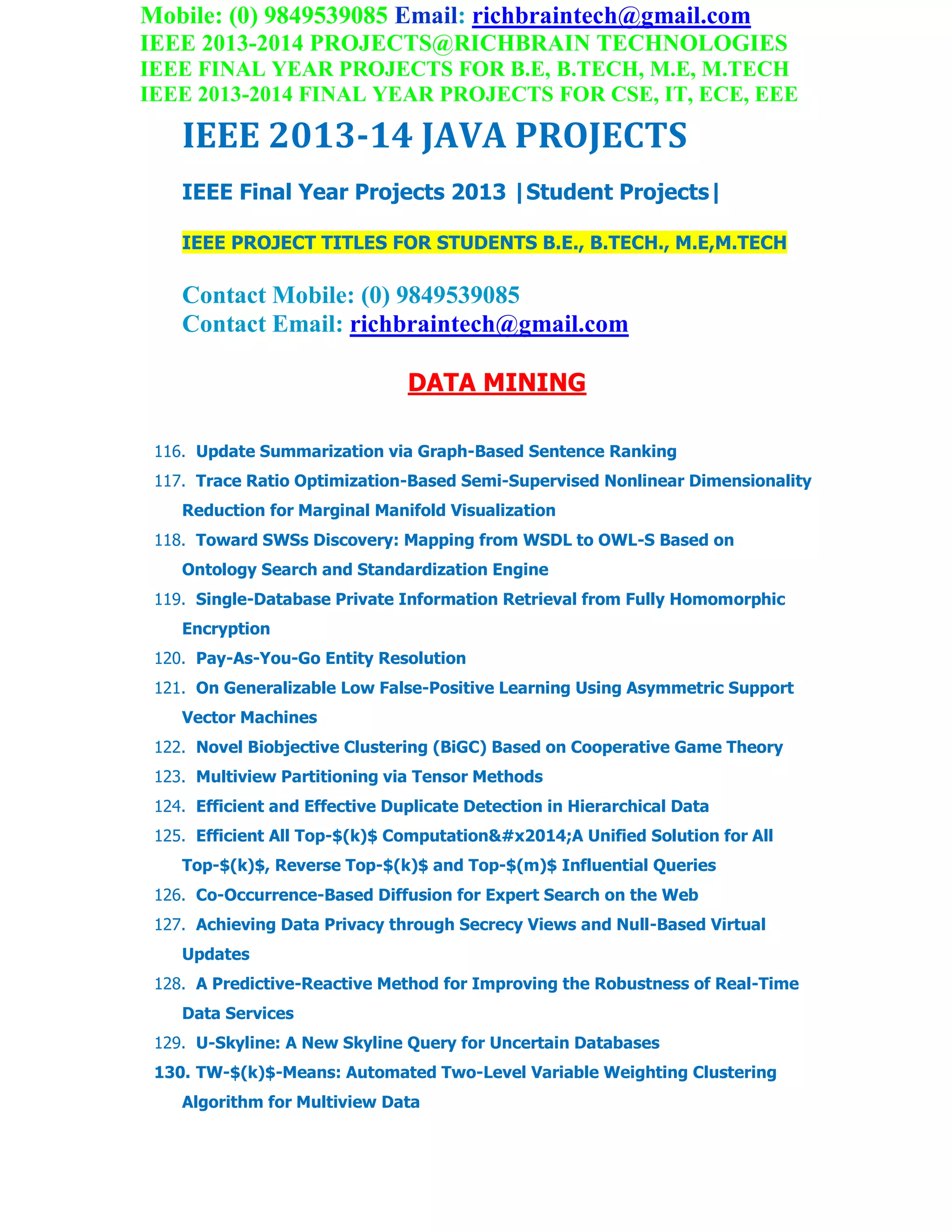 Mobile: (0) 9849539085 Email: richbraintech@gmail.com
IEEE 2013-2014 PROJECTS@RICHBRAIN TECHNOLOGIES
IEEE FINAL YEAR PROJECTS FOR B.E, B.TECH, M.E, M.TECH
IEEE 2013-2014 FINAL YEAR PROJECTS FOR CSE, IT, ECE, EEE
IEEE 2013-14 JAVA PROJECTS
IEEE Final Year Projects 2013 |Student Projects|
IEEE PROJECT TITLES FOR STUDENTS B.E., B.TECH., M.E,M.TECH
Contact Mobile: (0) 9849539085
Contact Email: richbraintech@gmail.com
DATA MINING
116. Update Summarization via Graph-Based Sentence Ranking
117. Trace Ratio Optimization-Based Semi-Supervised Nonlinear Dimensionality
Reduction for Marginal Manifold Visualization
118. Toward SWSs Discovery: Mapping from WSDL to OWL-S Based on
Ontology Search and Standardization Engine
119. Single-Database Private Information Retrieval from Fully Homomorphic
Encryption
120. Pay-As-You-Go Entity Resolution
121. On Generalizable Low False-Positive Learning Using Asymmetric Support
Vector Machines
122. Novel Biobjective Clustering (BiGC) Based on Cooperative Game Theory
123. Multiview Partitioning via Tensor Methods
124. Efficient and Effective Duplicate Detection in Hierarchical Data
125. Efficient All Top-$(k)$ Computation—A Unified Solution for All
Top-$(k)$, Reverse Top-$(k)$ and Top-$(m)$ Influential Queries
126. Co-Occurrence-Based Diffusion for Expert Search on the Web
127. Achieving Data Privacy through Secrecy Views and Null-Based Virtual
Updates
128. A Predictive-Reactive Method for Improving the Robustness of Real-Time
Data Services
129. U-Skyline: A New Skyline Query for Uncertain Databases
130. TW-$(k)$-Means: Automated Two-Level Variable Weighting Clustering
Algorithm for Multiview Data
 