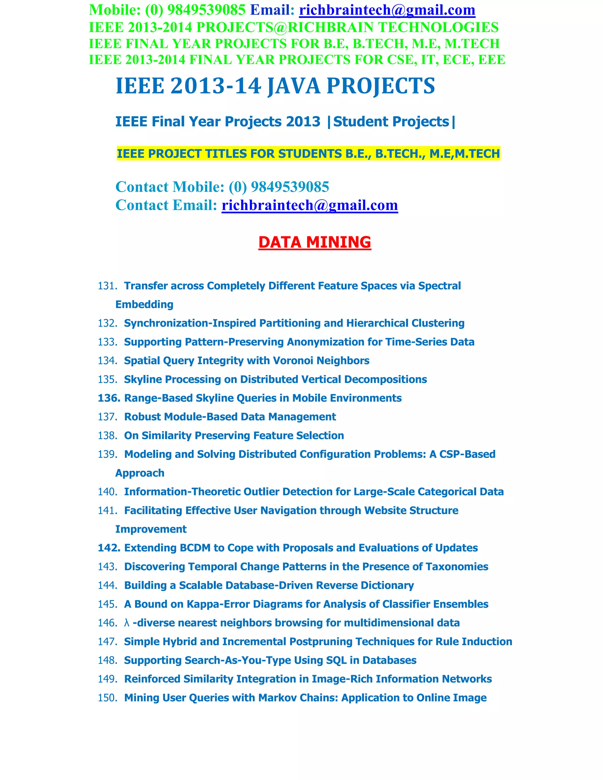 Mobile: (0) 9849539085 Email: richbraintech@gmail.com
IEEE 2013-2014 PROJECTS@RICHBRAIN TECHNOLOGIES
IEEE FINAL YEAR PROJECTS FOR B.E, B.TECH, M.E, M.TECH
IEEE 2013-2014 FINAL YEAR PROJECTS FOR CSE, IT, ECE, EEE
IEEE 2013-14 JAVA PROJECTS
IEEE Final Year Projects 2013 |Student Projects|
IEEE PROJECT TITLES FOR STUDENTS B.E., B.TECH., M.E,M.TECH
Contact Mobile: (0) 9849539085
Contact Email: richbraintech@gmail.com
DATA MINING
131. Transfer across Completely Different Feature Spaces via Spectral
Embedding
132. Synchronization-Inspired Partitioning and Hierarchical Clustering
133. Supporting Pattern-Preserving Anonymization for Time-Series Data
134. Spatial Query Integrity with Voronoi Neighbors
135. Skyline Processing on Distributed Vertical Decompositions
136. Range-Based Skyline Queries in Mobile Environments
137. Robust Module-Based Data Management
138. On Similarity Preserving Feature Selection
139. Modeling and Solving Distributed Configuration Problems: A CSP-Based
Approach
140. Information-Theoretic Outlier Detection for Large-Scale Categorical Data
141. Facilitating Effective User Navigation through Website Structure
Improvement
142. Extending BCDM to Cope with Proposals and Evaluations of Updates
143. Discovering Temporal Change Patterns in the Presence of Taxonomies
144. Building a Scalable Database-Driven Reverse Dictionary
145. A Bound on Kappa-Error Diagrams for Analysis of Classifier Ensembles
146. λ -diverse nearest neighbors browsing for multidimensional data
147. Simple Hybrid and Incremental Postpruning Techniques for Rule Induction
148. Supporting Search-As-You-Type Using SQL in Databases
149. Reinforced Similarity Integration in Image-Rich Information Networks
150. Mining User Queries with Markov Chains: Application to Online Image
 