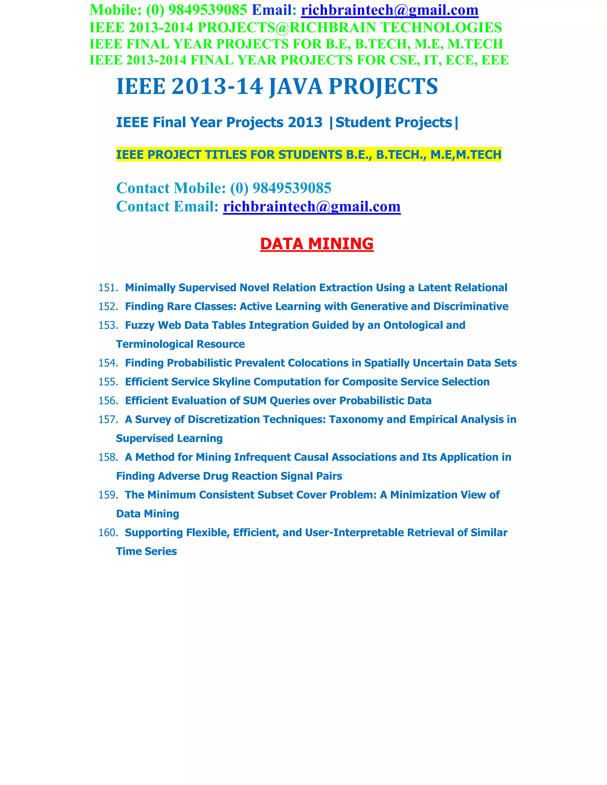 Mobile: (0) 9849539085 Email: richbraintech@gmail.com
IEEE 2013-2014 PROJECTS@RICHBRAIN TECHNOLOGIES
IEEE FINAL YEAR PROJECTS FOR B.E, B.TECH, M.E, M.TECH
IEEE 2013-2014 FINAL YEAR PROJECTS FOR CSE, IT, ECE, EEE
IEEE 2013-14 JAVA PROJECTS
IEEE Final Year Projects 2013 |Student Projects|
IEEE PROJECT TITLES FOR STUDENTS B.E., B.TECH., M.E,M.TECH
Contact Mobile: (0) 9849539085
Contact Email: richbraintech@gmail.com
DATA MINING
151. Minimally Supervised Novel Relation Extraction Using a Latent Relational
152. Finding Rare Classes: Active Learning with Generative and Discriminative
153. Fuzzy Web Data Tables Integration Guided by an Ontological and
Terminological Resource
154. Finding Probabilistic Prevalent Colocations in Spatially Uncertain Data Sets
155. Efficient Service Skyline Computation for Composite Service Selection
156. Efficient Evaluation of SUM Queries over Probabilistic Data
157. A Survey of Discretization Techniques: Taxonomy and Empirical Analysis in
Supervised Learning
158. A Method for Mining Infrequent Causal Associations and Its Application in
Finding Adverse Drug Reaction Signal Pairs
159. The Minimum Consistent Subset Cover Problem: A Minimization View of
Data Mining
160. Supporting Flexible, Efficient, and User-Interpretable Retrieval of Similar
Time Series
 