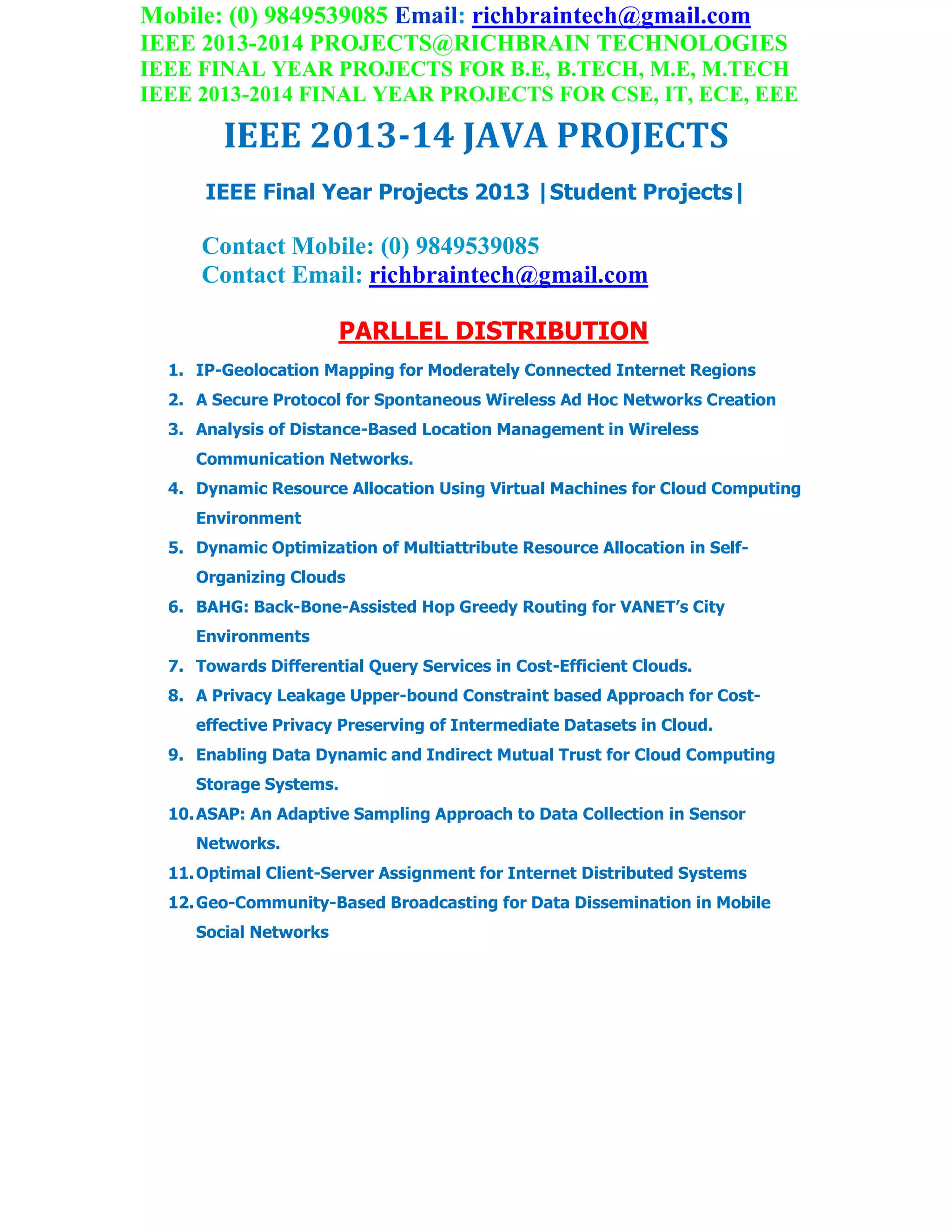 Mobile: (0) 9849539085 Email: richbraintech@gmail.com
IEEE 2013-2014 PROJECTS@RICHBRAIN TECHNOLOGIES
IEEE FINAL YEAR PROJECTS FOR B.E, B.TECH, M.E, M.TECH
IEEE 2013-2014 FINAL YEAR PROJECTS FOR CSE, IT, ECE, EEE
IEEE 2013-14 JAVA PROJECTS
IEEE Final Year Projects 2013 |Student Projects|
Contact Mobile: (0) 9849539085
Contact Email: richbraintech@gmail.com
PARLLEL DISTRIBUTION
1. IP-Geolocation Mapping for Moderately Connected Internet Regions
2. A Secure Protocol for Spontaneous Wireless Ad Hoc Networks Creation
3. Analysis of Distance-Based Location Management in Wireless
Communication Networks.
4. Dynamic Resource Allocation Using Virtual Machines for Cloud Computing
Environment
5. Dynamic Optimization of Multiattribute Resource Allocation in Self-
Organizing Clouds
6. BAHG: Back-Bone-Assisted Hop Greedy Routing for VANET’s City
Environments
7. Towards Differential Query Services in Cost-Efficient Clouds.
8. A Privacy Leakage Upper-bound Constraint based Approach for Cost-
effective Privacy Preserving of Intermediate Datasets in Cloud.
9. Enabling Data Dynamic and Indirect Mutual Trust for Cloud Computing
Storage Systems.
10.ASAP: An Adaptive Sampling Approach to Data Collection in Sensor
Networks.
11.Optimal Client-Server Assignment for Internet Distributed Systems
12.Geo-Community-Based Broadcasting for Data Dissemination in Mobile
Social Networks
 