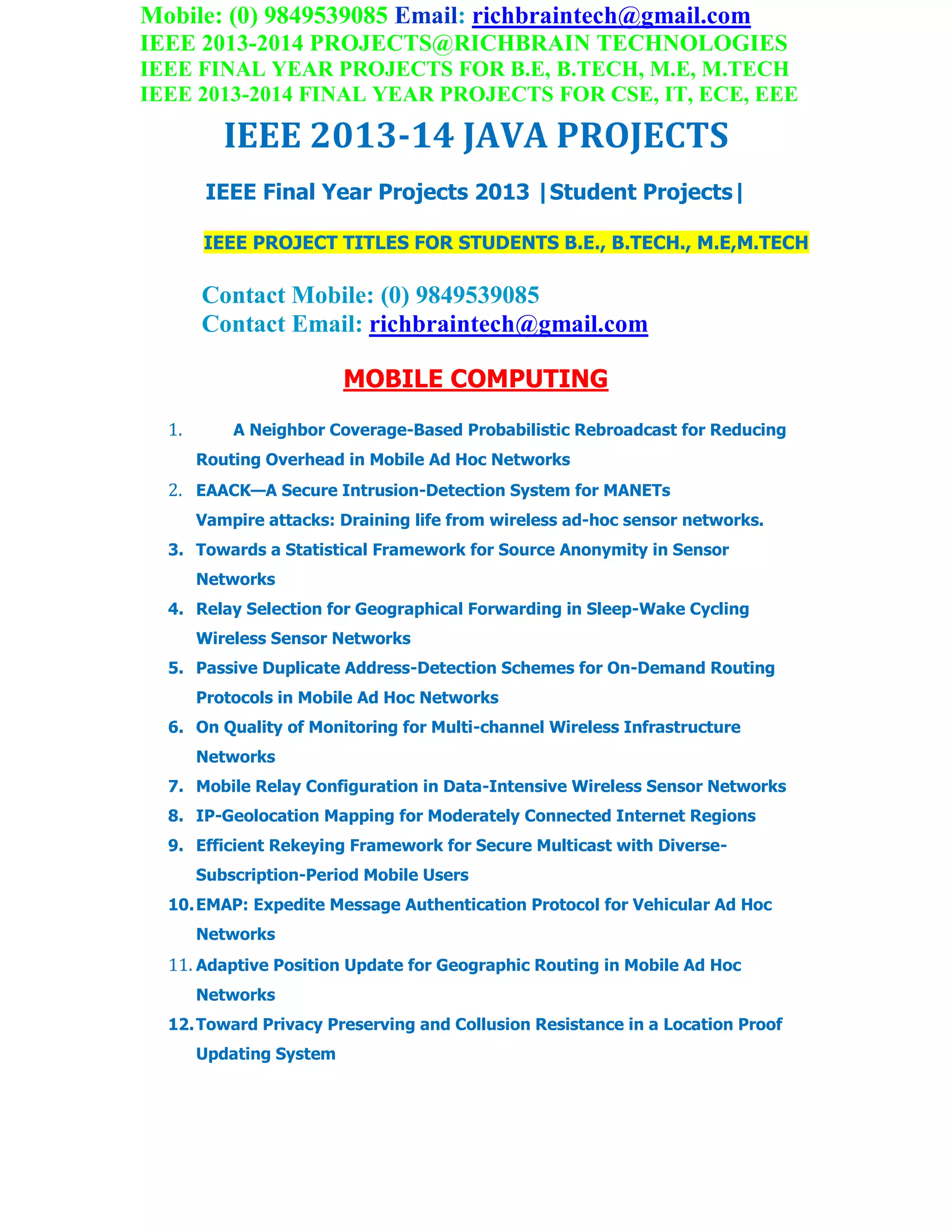Mobile: (0) 9849539085 Email: richbraintech@gmail.com
IEEE 2013-2014 PROJECTS@RICHBRAIN TECHNOLOGIES
IEEE FINAL YEAR PROJECTS FOR B.E, B.TECH, M.E, M.TECH
IEEE 2013-2014 FINAL YEAR PROJECTS FOR CSE, IT, ECE, EEE
IEEE 2013-14 JAVA PROJECTS
IEEE Final Year Projects 2013 |Student Projects|
IEEE PROJECT TITLES FOR STUDENTS B.E., B.TECH., M.E,M.TECH
Contact Mobile: (0) 9849539085
Contact Email: richbraintech@gmail.com
MOBILE COMPUTING
1. A Neighbor Coverage-Based Probabilistic Rebroadcast for Reducing
Routing Overhead in Mobile Ad Hoc Networks
2. EAACK—A Secure Intrusion-Detection System for MANETs
Vampire attacks: Draining life from wireless ad-hoc sensor networks.
3. Towards a Statistical Framework for Source Anonymity in Sensor
Networks
4. Relay Selection for Geographical Forwarding in Sleep-Wake Cycling
Wireless Sensor Networks
5. Passive Duplicate Address-Detection Schemes for On-Demand Routing
Protocols in Mobile Ad Hoc Networks
6. On Quality of Monitoring for Multi-channel Wireless Infrastructure
Networks
7. Mobile Relay Configuration in Data-Intensive Wireless Sensor Networks
8. IP-Geolocation Mapping for Moderately Connected Internet Regions
9. Efficient Rekeying Framework for Secure Multicast with Diverse-
Subscription-Period Mobile Users
10.EMAP: Expedite Message Authentication Protocol for Vehicular Ad Hoc
Networks
11. Adaptive Position Update for Geographic Routing in Mobile Ad Hoc
Networks
12.Toward Privacy Preserving and Collusion Resistance in a Location Proof
Updating System
 