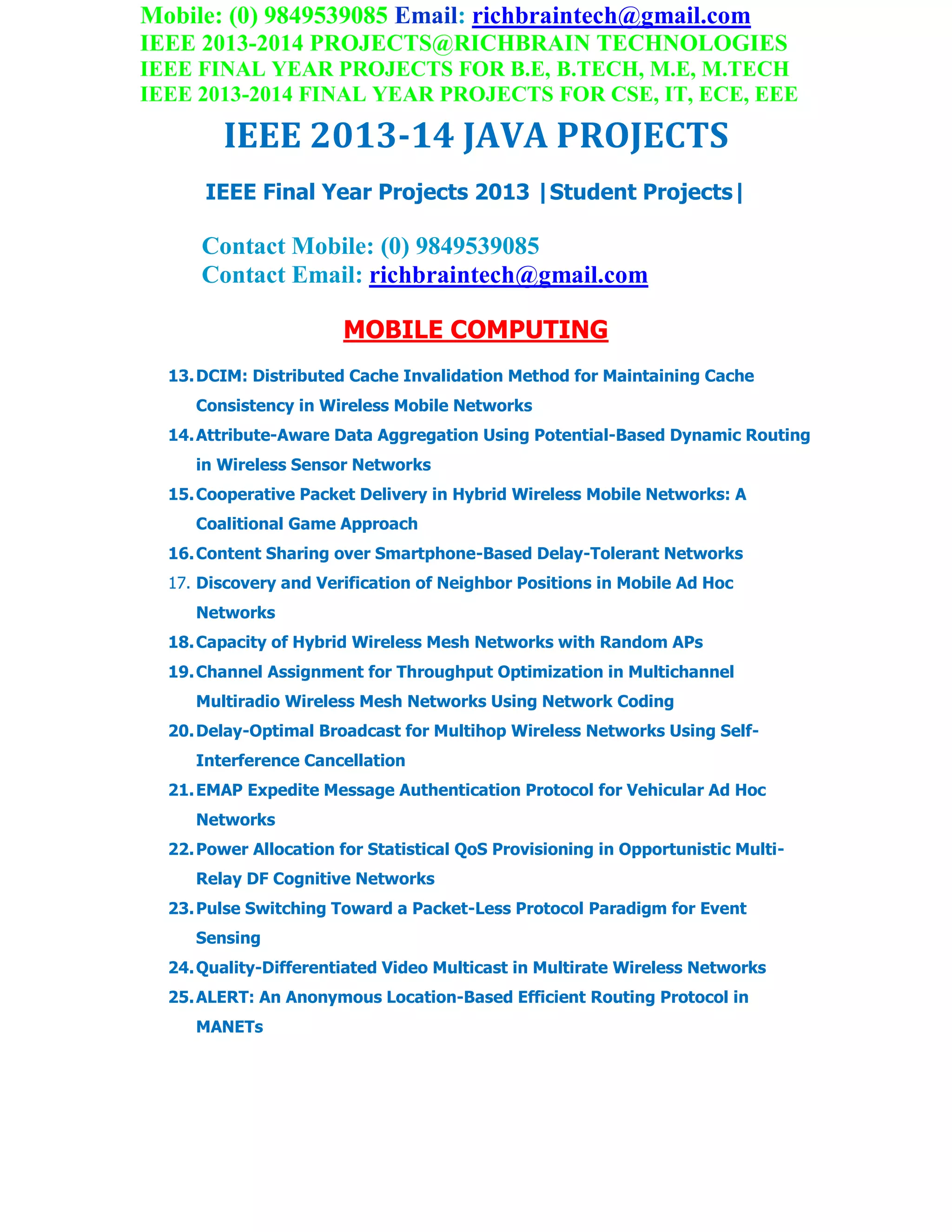 Mobile: (0) 9849539085 Email: richbraintech@gmail.com
IEEE 2013-2014 PROJECTS@RICHBRAIN TECHNOLOGIES
IEEE FINAL YEAR PROJECTS FOR B.E, B.TECH, M.E, M.TECH
IEEE 2013-2014 FINAL YEAR PROJECTS FOR CSE, IT, ECE, EEE
IEEE 2013-14 JAVA PROJECTS
IEEE Final Year Projects 2013 |Student Projects|
Contact Mobile: (0) 9849539085
Contact Email: richbraintech@gmail.com
MOBILE COMPUTING
13.DCIM: Distributed Cache Invalidation Method for Maintaining Cache
Consistency in Wireless Mobile Networks
14.Attribute-Aware Data Aggregation Using Potential-Based Dynamic Routing
in Wireless Sensor Networks
15.Cooperative Packet Delivery in Hybrid Wireless Mobile Networks: A
Coalitional Game Approach
16.Content Sharing over Smartphone-Based Delay-Tolerant Networks
17. Discovery and Verification of Neighbor Positions in Mobile Ad Hoc
Networks
18.Capacity of Hybrid Wireless Mesh Networks with Random APs
19.Channel Assignment for Throughput Optimization in Multichannel
Multiradio Wireless Mesh Networks Using Network Coding
20.Delay-Optimal Broadcast for Multihop Wireless Networks Using Self-
Interference Cancellation
21.EMAP Expedite Message Authentication Protocol for Vehicular Ad Hoc
Networks
22.Power Allocation for Statistical QoS Provisioning in Opportunistic Multi-
Relay DF Cognitive Networks
23.Pulse Switching Toward a Packet-Less Protocol Paradigm for Event
Sensing
24.Quality-Differentiated Video Multicast in Multirate Wireless Networks
25.ALERT: An Anonymous Location-Based Efficient Routing Protocol in
MANETs
 