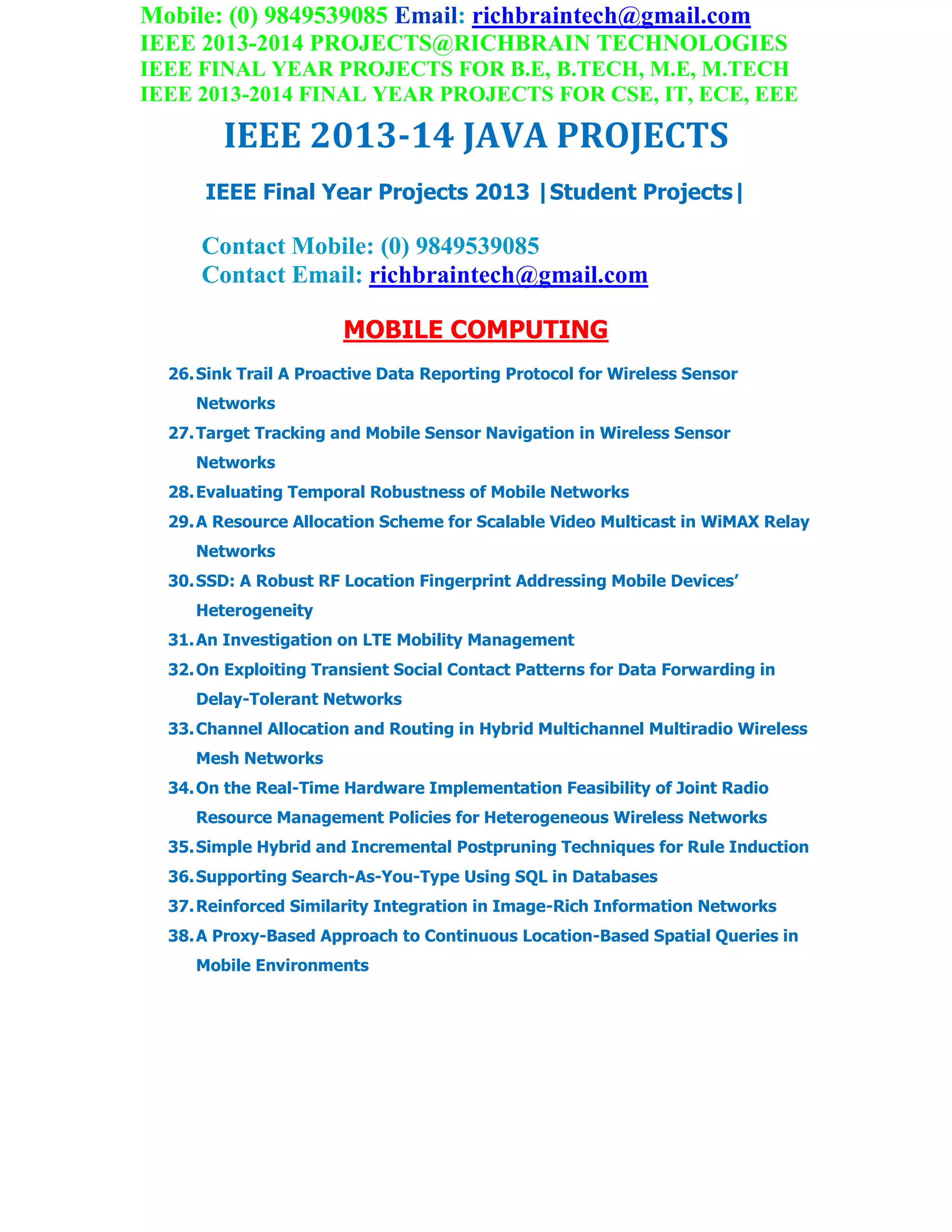 Mobile: (0) 9849539085 Email: richbraintech@gmail.com
IEEE 2013-2014 PROJECTS@RICHBRAIN TECHNOLOGIES
IEEE FINAL YEAR PROJECTS FOR B.E, B.TECH, M.E, M.TECH
IEEE 2013-2014 FINAL YEAR PROJECTS FOR CSE, IT, ECE, EEE
IEEE 2013-14 JAVA PROJECTS
IEEE Final Year Projects 2013 |Student Projects|
Contact Mobile: (0) 9849539085
Contact Email: richbraintech@gmail.com
MOBILE COMPUTING
26.Sink Trail A Proactive Data Reporting Protocol for Wireless Sensor
Networks
27.Target Tracking and Mobile Sensor Navigation in Wireless Sensor
Networks
28.Evaluating Temporal Robustness of Mobile Networks
29.A Resource Allocation Scheme for Scalable Video Multicast in WiMAX Relay
Networks
30.SSD: A Robust RF Location Fingerprint Addressing Mobile Devices’
Heterogeneity
31.An Investigation on LTE Mobility Management
32.On Exploiting Transient Social Contact Patterns for Data Forwarding in
Delay-Tolerant Networks
33.Channel Allocation and Routing in Hybrid Multichannel Multiradio Wireless
Mesh Networks
34.On the Real-Time Hardware Implementation Feasibility of Joint Radio
Resource Management Policies for Heterogeneous Wireless Networks
35.Simple Hybrid and Incremental Postpruning Techniques for Rule Induction
36.Supporting Search-As-You-Type Using SQL in Databases
37.Reinforced Similarity Integration in Image-Rich Information Networks
38.A Proxy-Based Approach to Continuous Location-Based Spatial Queries in
Mobile Environments
 
