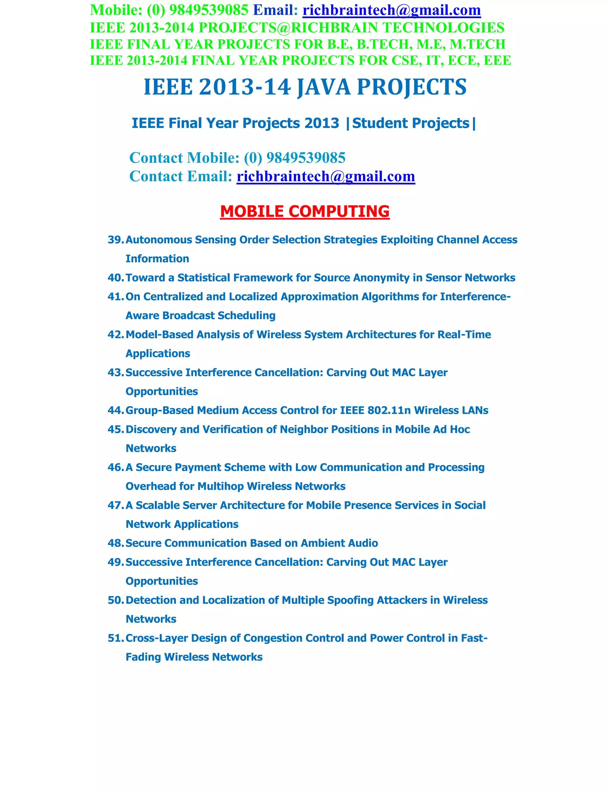Mobile: (0) 9849539085 Email: richbraintech@gmail.com
IEEE 2013-2014 PROJECTS@RICHBRAIN TECHNOLOGIES
IEEE FINAL YEAR PROJECTS FOR B.E, B.TECH, M.E, M.TECH
IEEE 2013-2014 FINAL YEAR PROJECTS FOR CSE, IT, ECE, EEE
IEEE 2013-14 JAVA PROJECTS
IEEE Final Year Projects 2013 |Student Projects|
Contact Mobile: (0) 9849539085
Contact Email: richbraintech@gmail.com
MOBILE COMPUTING
39.Autonomous Sensing Order Selection Strategies Exploiting Channel Access
Information
40.Toward a Statistical Framework for Source Anonymity in Sensor Networks
41.On Centralized and Localized Approximation Algorithms for Interference-
Aware Broadcast Scheduling
42.Model-Based Analysis of Wireless System Architectures for Real-Time
Applications
43.Successive Interference Cancellation: Carving Out MAC Layer
Opportunities
44.Group-Based Medium Access Control for IEEE 802.11n Wireless LANs
45.Discovery and Verification of Neighbor Positions in Mobile Ad Hoc
Networks
46.A Secure Payment Scheme with Low Communication and Processing
Overhead for Multihop Wireless Networks
47.A Scalable Server Architecture for Mobile Presence Services in Social
Network Applications
48.Secure Communication Based on Ambient Audio
49.Successive Interference Cancellation: Carving Out MAC Layer
Opportunities
50.Detection and Localization of Multiple Spoofing Attackers in Wireless
Networks
51.Cross-Layer Design of Congestion Control and Power Control in Fast-
Fading Wireless Networks
 