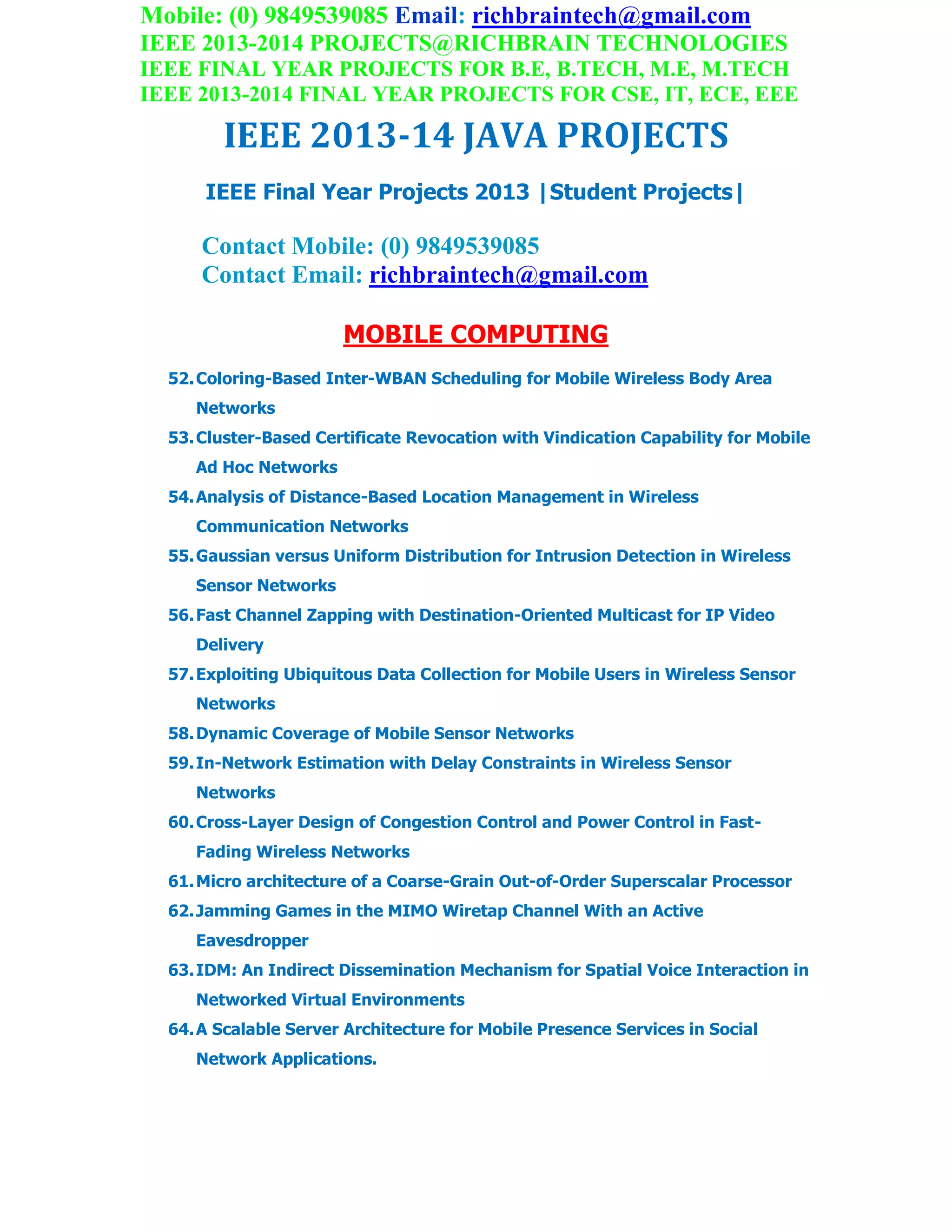 Mobile: (0) 9849539085 Email: richbraintech@gmail.com
IEEE 2013-2014 PROJECTS@RICHBRAIN TECHNOLOGIES
IEEE FINAL YEAR PROJECTS FOR B.E, B.TECH, M.E, M.TECH
IEEE 2013-2014 FINAL YEAR PROJECTS FOR CSE, IT, ECE, EEE
IEEE 2013-14 JAVA PROJECTS
IEEE Final Year Projects 2013 |Student Projects|
Contact Mobile: (0) 9849539085
Contact Email: richbraintech@gmail.com
MOBILE COMPUTING
52.Coloring-Based Inter-WBAN Scheduling for Mobile Wireless Body Area
Networks
53.Cluster-Based Certificate Revocation with Vindication Capability for Mobile
Ad Hoc Networks
54.Analysis of Distance-Based Location Management in Wireless
Communication Networks
55.Gaussian versus Uniform Distribution for Intrusion Detection in Wireless
Sensor Networks
56.Fast Channel Zapping with Destination-Oriented Multicast for IP Video
Delivery
57.Exploiting Ubiquitous Data Collection for Mobile Users in Wireless Sensor
Networks
58.Dynamic Coverage of Mobile Sensor Networks
59.In-Network Estimation with Delay Constraints in Wireless Sensor
Networks
60.Cross-Layer Design of Congestion Control and Power Control in Fast-
Fading Wireless Networks
61.Micro architecture of a Coarse-Grain Out-of-Order Superscalar Processor
62.Jamming Games in the MIMO Wiretap Channel With an Active
Eavesdropper
63.IDM: An Indirect Dissemination Mechanism for Spatial Voice Interaction in
Networked Virtual Environments
64.A Scalable Server Architecture for Mobile Presence Services in Social
Network Applications.
 