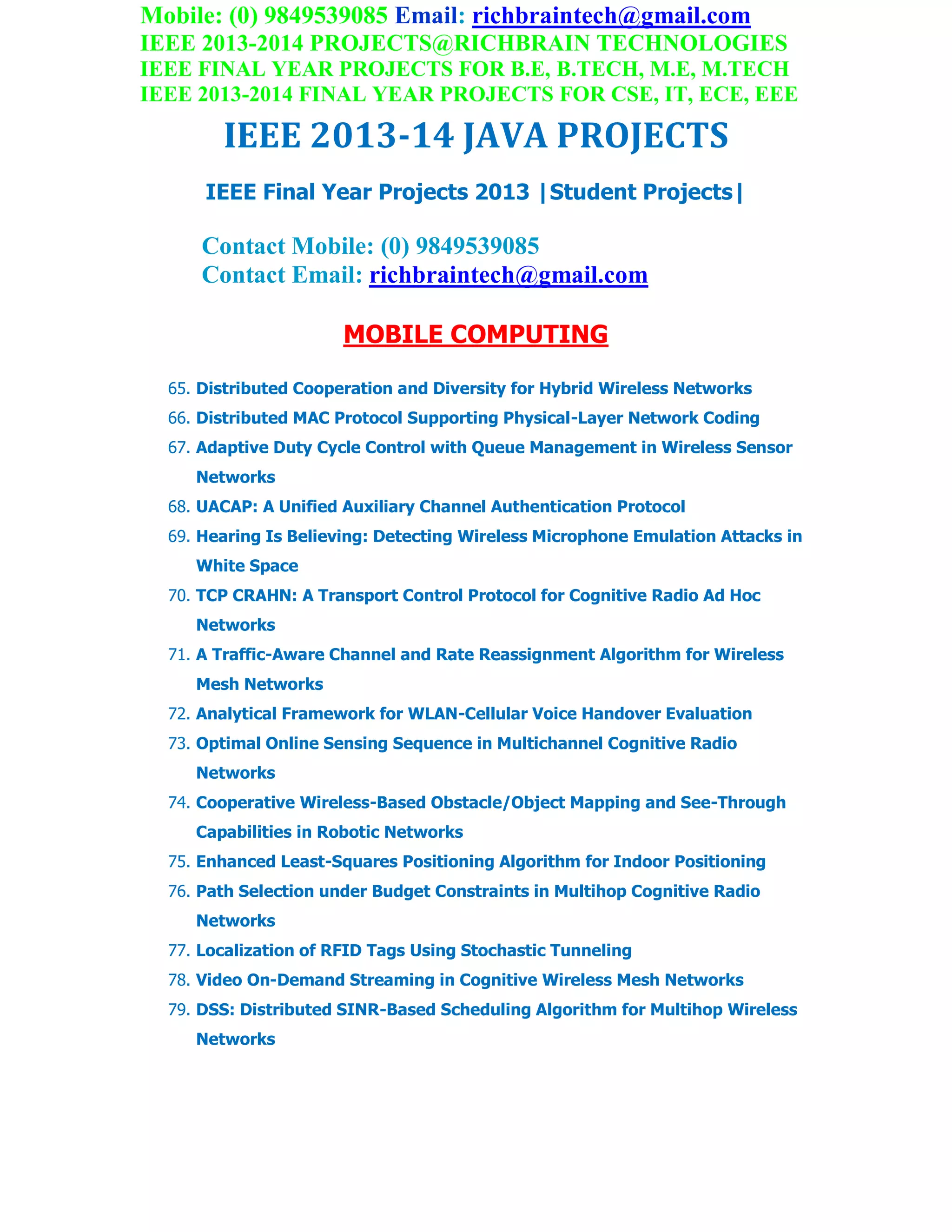 Mobile: (0) 9849539085 Email: richbraintech@gmail.com
IEEE 2013-2014 PROJECTS@RICHBRAIN TECHNOLOGIES
IEEE FINAL YEAR PROJECTS FOR B.E, B.TECH, M.E, M.TECH
IEEE 2013-2014 FINAL YEAR PROJECTS FOR CSE, IT, ECE, EEE
IEEE 2013-14 JAVA PROJECTS
IEEE Final Year Projects 2013 |Student Projects|
Contact Mobile: (0) 9849539085
Contact Email: richbraintech@gmail.com
MOBILE COMPUTING
65. Distributed Cooperation and Diversity for Hybrid Wireless Networks
66. Distributed MAC Protocol Supporting Physical-Layer Network Coding
67. Adaptive Duty Cycle Control with Queue Management in Wireless Sensor
Networks
68. UACAP: A Unified Auxiliary Channel Authentication Protocol
69. Hearing Is Believing: Detecting Wireless Microphone Emulation Attacks in
White Space
70. TCP CRAHN: A Transport Control Protocol for Cognitive Radio Ad Hoc
Networks
71. A Traffic-Aware Channel and Rate Reassignment Algorithm for Wireless
Mesh Networks
72. Analytical Framework for WLAN-Cellular Voice Handover Evaluation
73. Optimal Online Sensing Sequence in Multichannel Cognitive Radio
Networks
74. Cooperative Wireless-Based Obstacle/Object Mapping and See-Through
Capabilities in Robotic Networks
75. Enhanced Least-Squares Positioning Algorithm for Indoor Positioning
76. Path Selection under Budget Constraints in Multihop Cognitive Radio
Networks
77. Localization of RFID Tags Using Stochastic Tunneling
78. Video On-Demand Streaming in Cognitive Wireless Mesh Networks
79. DSS: Distributed SINR-Based Scheduling Algorithm for Multihop Wireless
Networks
 