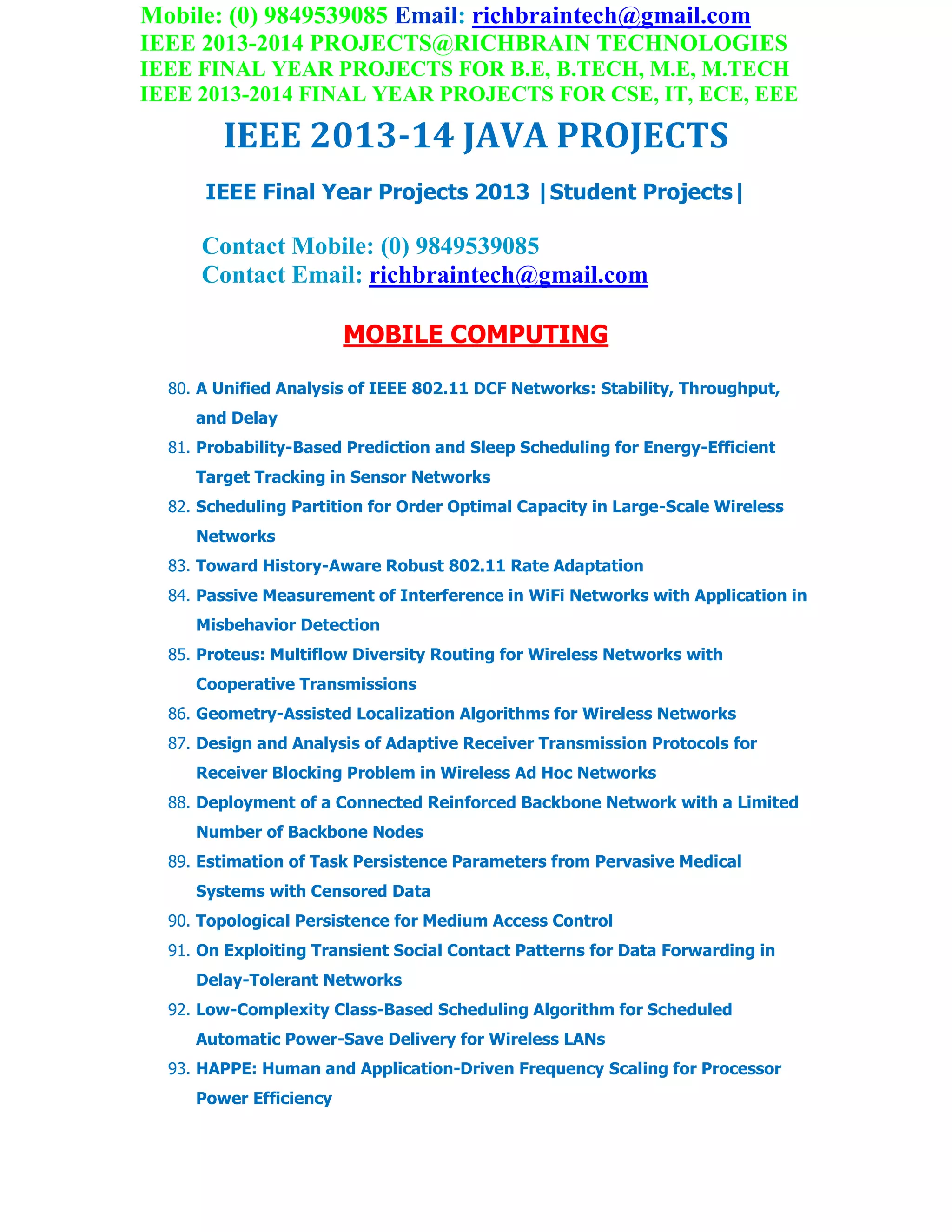 Mobile: (0) 9849539085 Email: richbraintech@gmail.com
IEEE 2013-2014 PROJECTS@RICHBRAIN TECHNOLOGIES
IEEE FINAL YEAR PROJECTS FOR B.E, B.TECH, M.E, M.TECH
IEEE 2013-2014 FINAL YEAR PROJECTS FOR CSE, IT, ECE, EEE
IEEE 2013-14 JAVA PROJECTS
IEEE Final Year Projects 2013 |Student Projects|
Contact Mobile: (0) 9849539085
Contact Email: richbraintech@gmail.com
MOBILE COMPUTING
80. A Unified Analysis of IEEE 802.11 DCF Networks: Stability, Throughput,
and Delay
81. Probability-Based Prediction and Sleep Scheduling for Energy-Efficient
Target Tracking in Sensor Networks
82. Scheduling Partition for Order Optimal Capacity in Large-Scale Wireless
Networks
83. Toward History-Aware Robust 802.11 Rate Adaptation
84. Passive Measurement of Interference in WiFi Networks with Application in
Misbehavior Detection
85. Proteus: Multiflow Diversity Routing for Wireless Networks with
Cooperative Transmissions
86. Geometry-Assisted Localization Algorithms for Wireless Networks
87. Design and Analysis of Adaptive Receiver Transmission Protocols for
Receiver Blocking Problem in Wireless Ad Hoc Networks
88. Deployment of a Connected Reinforced Backbone Network with a Limited
Number of Backbone Nodes
89. Estimation of Task Persistence Parameters from Pervasive Medical
Systems with Censored Data
90. Topological Persistence for Medium Access Control
91. On Exploiting Transient Social Contact Patterns for Data Forwarding in
Delay-Tolerant Networks
92. Low-Complexity Class-Based Scheduling Algorithm for Scheduled
Automatic Power-Save Delivery for Wireless LANs
93. HAPPE: Human and Application-Driven Frequency Scaling for Processor
Power Efficiency
 