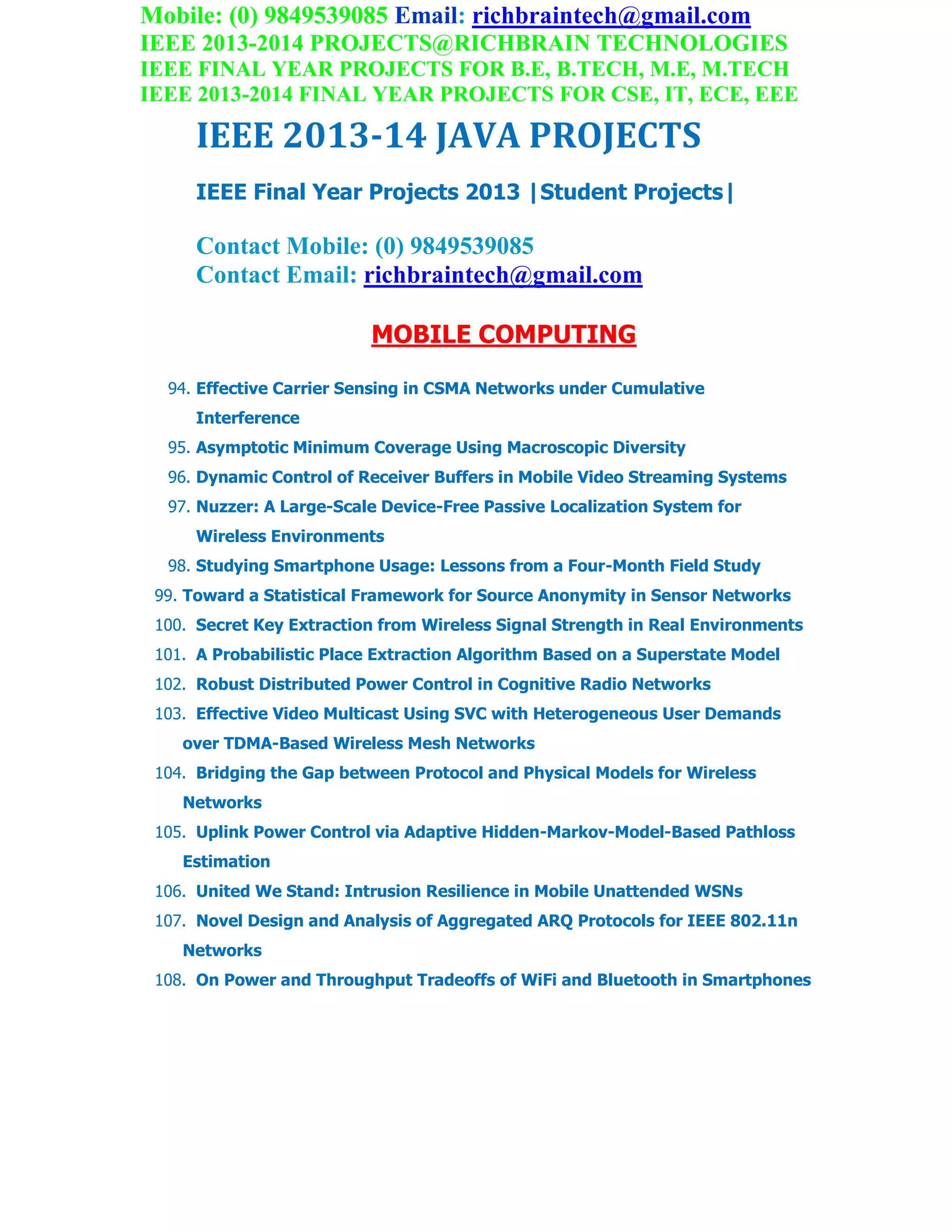 Mobile: (0) 9849539085 Email: richbraintech@gmail.com
IEEE 2013-2014 PROJECTS@RICHBRAIN TECHNOLOGIES
IEEE FINAL YEAR PROJECTS FOR B.E, B.TECH, M.E, M.TECH
IEEE 2013-2014 FINAL YEAR PROJECTS FOR CSE, IT, ECE, EEE
IEEE 2013-14 JAVA PROJECTS
IEEE Final Year Projects 2013 |Student Projects|
Contact Mobile: (0) 9849539085
Contact Email: richbraintech@gmail.com
MOBILE COMPUTING
94. Effective Carrier Sensing in CSMA Networks under Cumulative
Interference
95. Asymptotic Minimum Coverage Using Macroscopic Diversity
96. Dynamic Control of Receiver Buffers in Mobile Video Streaming Systems
97. Nuzzer: A Large-Scale Device-Free Passive Localization System for
Wireless Environments
98. Studying Smartphone Usage: Lessons from a Four-Month Field Study
99. Toward a Statistical Framework for Source Anonymity in Sensor Networks
100. Secret Key Extraction from Wireless Signal Strength in Real Environments
101. A Probabilistic Place Extraction Algorithm Based on a Superstate Model
102. Robust Distributed Power Control in Cognitive Radio Networks
103. Effective Video Multicast Using SVC with Heterogeneous User Demands
over TDMA-Based Wireless Mesh Networks
104. Bridging the Gap between Protocol and Physical Models for Wireless
Networks
105. Uplink Power Control via Adaptive Hidden-Markov-Model-Based Pathloss
Estimation
106. United We Stand: Intrusion Resilience in Mobile Unattended WSNs
107. Novel Design and Analysis of Aggregated ARQ Protocols for IEEE 802.11n
Networks
108. On Power and Throughput Tradeoffs of WiFi and Bluetooth in Smartphones
 