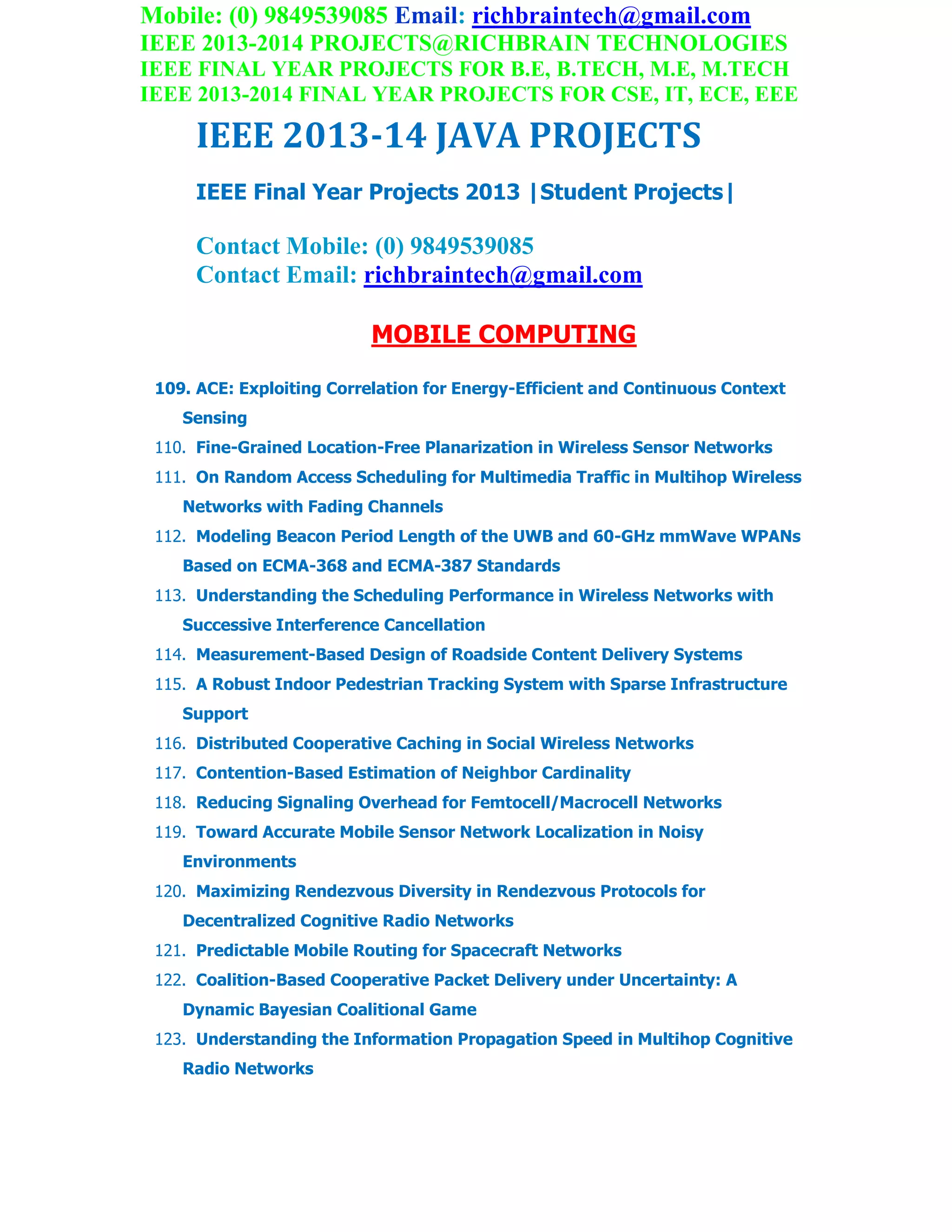 Mobile: (0) 9849539085 Email: richbraintech@gmail.com
IEEE 2013-2014 PROJECTS@RICHBRAIN TECHNOLOGIES
IEEE FINAL YEAR PROJECTS FOR B.E, B.TECH, M.E, M.TECH
IEEE 2013-2014 FINAL YEAR PROJECTS FOR CSE, IT, ECE, EEE
IEEE 2013-14 JAVA PROJECTS
IEEE Final Year Projects 2013 |Student Projects|
Contact Mobile: (0) 9849539085
Contact Email: richbraintech@gmail.com
MOBILE COMPUTING
109. ACE: Exploiting Correlation for Energy-Efficient and Continuous Context
Sensing
110. Fine-Grained Location-Free Planarization in Wireless Sensor Networks
111. On Random Access Scheduling for Multimedia Traffic in Multihop Wireless
Networks with Fading Channels
112. Modeling Beacon Period Length of the UWB and 60-GHz mmWave WPANs
Based on ECMA-368 and ECMA-387 Standards
113. Understanding the Scheduling Performance in Wireless Networks with
Successive Interference Cancellation
114. Measurement-Based Design of Roadside Content Delivery Systems
115. A Robust Indoor Pedestrian Tracking System with Sparse Infrastructure
Support
116. Distributed Cooperative Caching in Social Wireless Networks
117. Contention-Based Estimation of Neighbor Cardinality
118. Reducing Signaling Overhead for Femtocell/Macrocell Networks
119. Toward Accurate Mobile Sensor Network Localization in Noisy
Environments
120. Maximizing Rendezvous Diversity in Rendezvous Protocols for
Decentralized Cognitive Radio Networks
121. Predictable Mobile Routing for Spacecraft Networks
122. Coalition-Based Cooperative Packet Delivery under Uncertainty: A
Dynamic Bayesian Coalitional Game
123. Understanding the Information Propagation Speed in Multihop Cognitive
Radio Networks
 