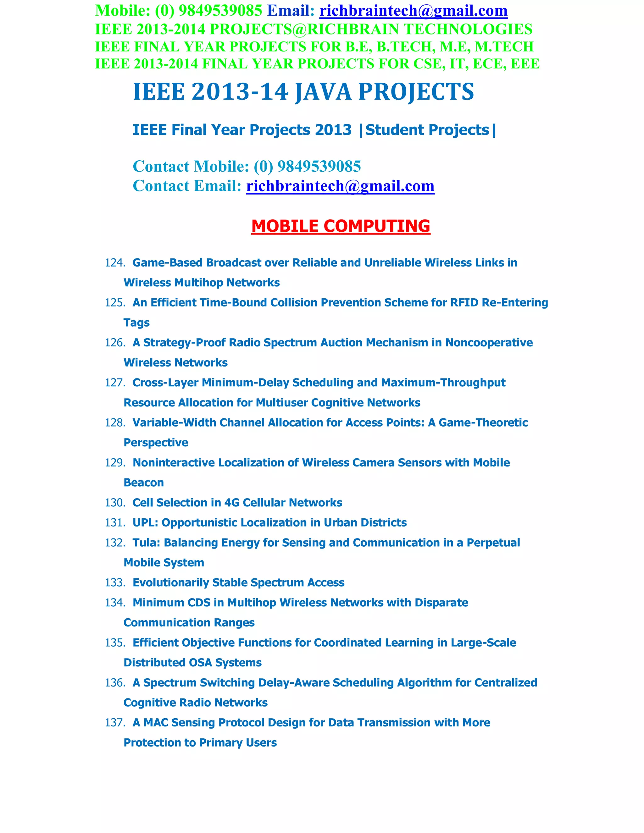 Mobile: (0) 9849539085 Email: richbraintech@gmail.com
IEEE 2013-2014 PROJECTS@RICHBRAIN TECHNOLOGIES
IEEE FINAL YEAR PROJECTS FOR B.E, B.TECH, M.E, M.TECH
IEEE 2013-2014 FINAL YEAR PROJECTS FOR CSE, IT, ECE, EEE
IEEE 2013-14 JAVA PROJECTS
IEEE Final Year Projects 2013 |Student Projects|
Contact Mobile: (0) 9849539085
Contact Email: richbraintech@gmail.com
MOBILE COMPUTING
124. Game-Based Broadcast over Reliable and Unreliable Wireless Links in
Wireless Multihop Networks
125. An Efficient Time-Bound Collision Prevention Scheme for RFID Re-Entering
Tags
126. A Strategy-Proof Radio Spectrum Auction Mechanism in Noncooperative
Wireless Networks
127. Cross-Layer Minimum-Delay Scheduling and Maximum-Throughput
Resource Allocation for Multiuser Cognitive Networks
128. Variable-Width Channel Allocation for Access Points: A Game-Theoretic
Perspective
129. Noninteractive Localization of Wireless Camera Sensors with Mobile
Beacon
130. Cell Selection in 4G Cellular Networks
131. UPL: Opportunistic Localization in Urban Districts
132. Tula: Balancing Energy for Sensing and Communication in a Perpetual
Mobile System
133. Evolutionarily Stable Spectrum Access
134. Minimum CDS in Multihop Wireless Networks with Disparate
Communication Ranges
135. Efficient Objective Functions for Coordinated Learning in Large-Scale
Distributed OSA Systems
136. A Spectrum Switching Delay-Aware Scheduling Algorithm for Centralized
Cognitive Radio Networks
137. A MAC Sensing Protocol Design for Data Transmission with More
Protection to Primary Users
 