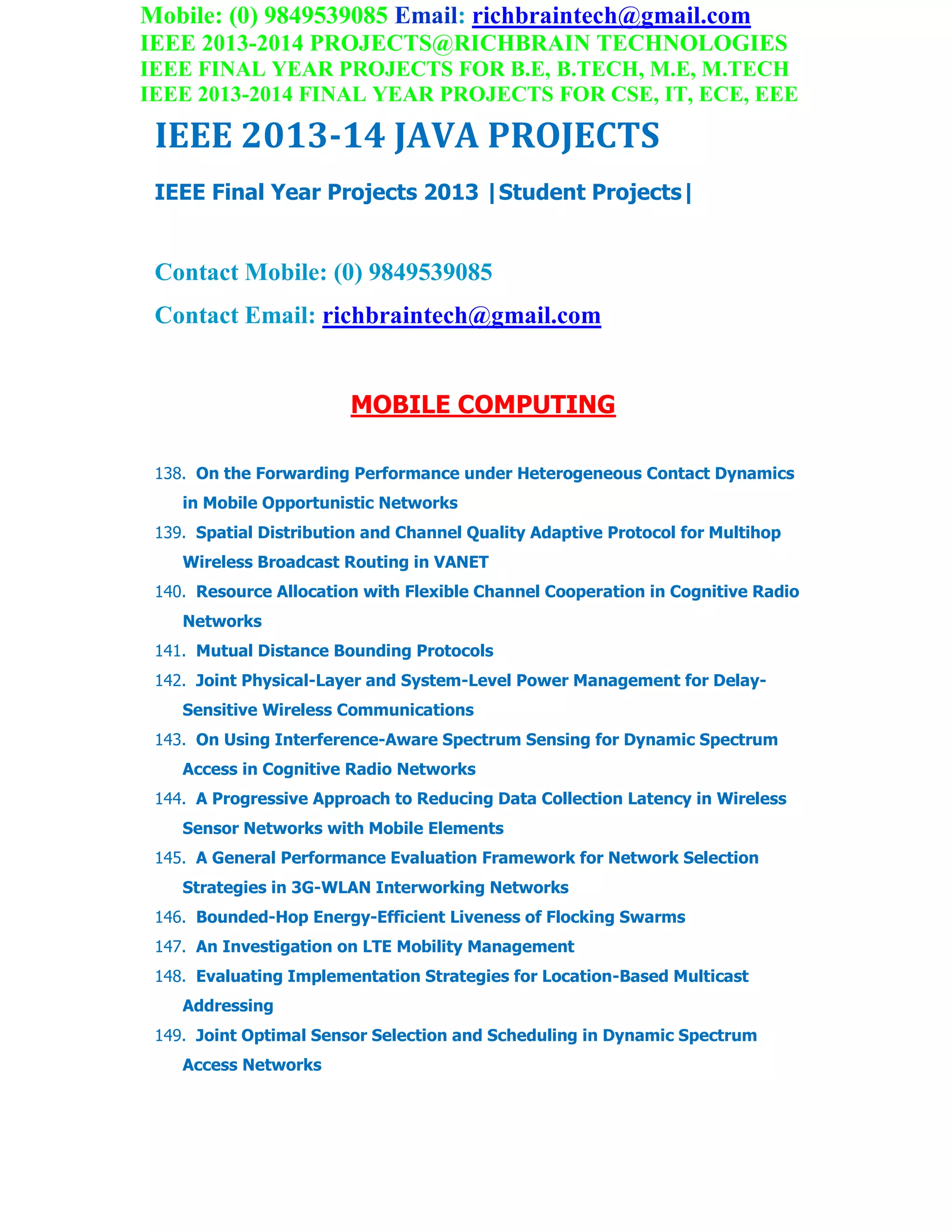 Mobile: (0) 9849539085 Email: richbraintech@gmail.com
IEEE 2013-2014 PROJECTS@RICHBRAIN TECHNOLOGIES
IEEE FINAL YEAR PROJECTS FOR B.E, B.TECH, M.E, M.TECH
IEEE 2013-2014 FINAL YEAR PROJECTS FOR CSE, IT, ECE, EEE
IEEE 2013-14 JAVA PROJECTS
IEEE Final Year Projects 2013 |Student Projects|
Contact Mobile: (0) 9849539085
Contact Email: richbraintech@gmail.com
MOBILE COMPUTING
138. On the Forwarding Performance under Heterogeneous Contact Dynamics
in Mobile Opportunistic Networks
139. Spatial Distribution and Channel Quality Adaptive Protocol for Multihop
Wireless Broadcast Routing in VANET
140. Resource Allocation with Flexible Channel Cooperation in Cognitive Radio
Networks
141. Mutual Distance Bounding Protocols
142. Joint Physical-Layer and System-Level Power Management for Delay-
Sensitive Wireless Communications
143. On Using Interference-Aware Spectrum Sensing for Dynamic Spectrum
Access in Cognitive Radio Networks
144. A Progressive Approach to Reducing Data Collection Latency in Wireless
Sensor Networks with Mobile Elements
145. A General Performance Evaluation Framework for Network Selection
Strategies in 3G-WLAN Interworking Networks
146. Bounded-Hop Energy-Efficient Liveness of Flocking Swarms
147. An Investigation on LTE Mobility Management
148. Evaluating Implementation Strategies for Location-Based Multicast
Addressing
149. Joint Optimal Sensor Selection and Scheduling in Dynamic Spectrum
Access Networks
 