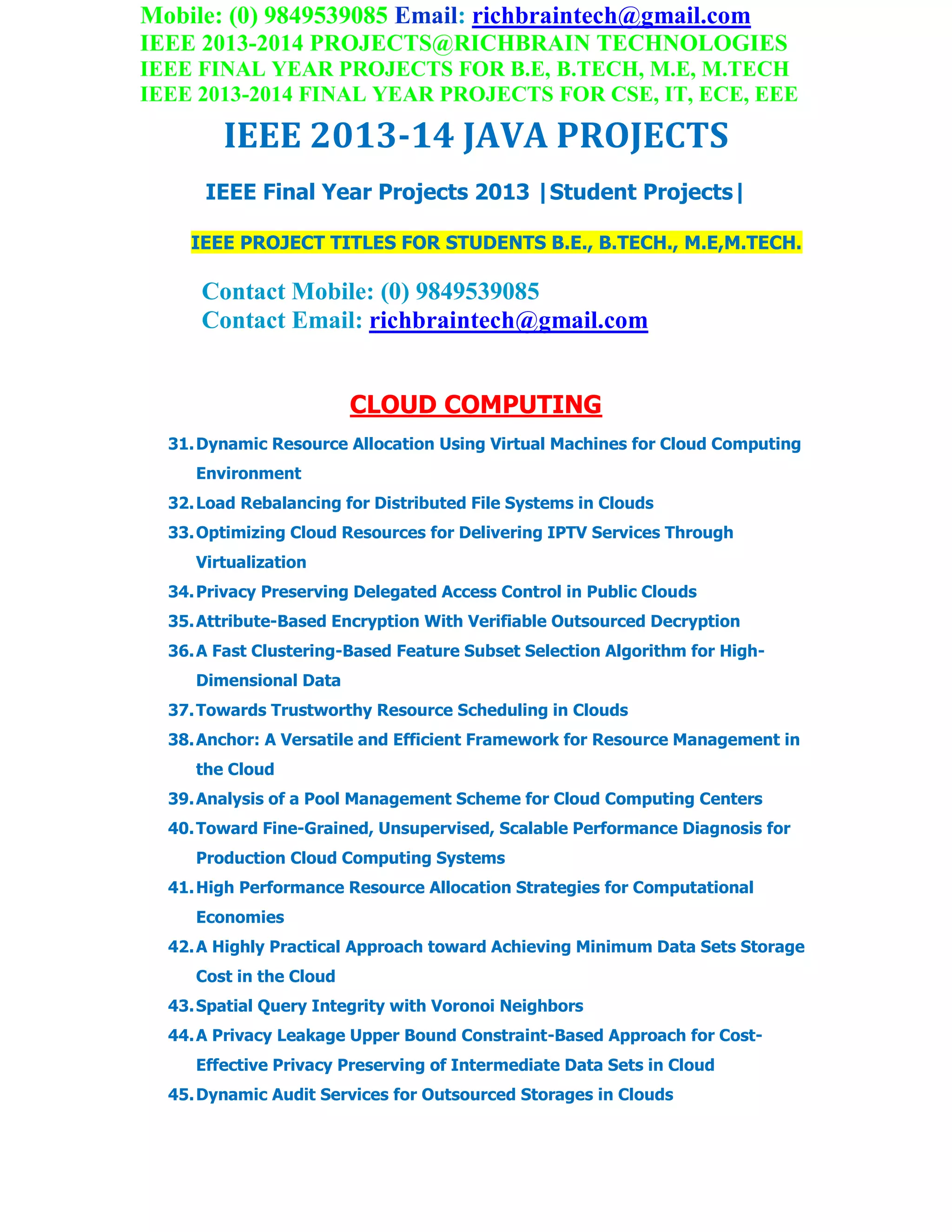 Mobile: (0) 9849539085 Email: richbraintech@gmail.com
IEEE 2013-2014 PROJECTS@RICHBRAIN TECHNOLOGIES
IEEE FINAL YEAR PROJECTS FOR B.E, B.TECH, M.E, M.TECH
IEEE 2013-2014 FINAL YEAR PROJECTS FOR CSE, IT, ECE, EEE
IEEE 2013-14 JAVA PROJECTS
IEEE Final Year Projects 2013 |Student Projects|
IEEE PROJECT TITLES FOR STUDENTS B.E., B.TECH., M.E,M.TECH.
Contact Mobile: (0) 9849539085
Contact Email: richbraintech@gmail.com
CLOUD COMPUTING
31.Dynamic Resource Allocation Using Virtual Machines for Cloud Computing
Environment
32.Load Rebalancing for Distributed File Systems in Clouds
33.Optimizing Cloud Resources for Delivering IPTV Services Through
Virtualization
34.Privacy Preserving Delegated Access Control in Public Clouds
35.Attribute-Based Encryption With Verifiable Outsourced Decryption
36.A Fast Clustering-Based Feature Subset Selection Algorithm for High-
Dimensional Data
37.Towards Trustworthy Resource Scheduling in Clouds
38.Anchor: A Versatile and Efficient Framework for Resource Management in
the Cloud
39.Analysis of a Pool Management Scheme for Cloud Computing Centers
40.Toward Fine-Grained, Unsupervised, Scalable Performance Diagnosis for
Production Cloud Computing Systems
41.High Performance Resource Allocation Strategies for Computational
Economies
42.A Highly Practical Approach toward Achieving Minimum Data Sets Storage
Cost in the Cloud
43.Spatial Query Integrity with Voronoi Neighbors
44.A Privacy Leakage Upper Bound Constraint-Based Approach for Cost-
Effective Privacy Preserving of Intermediate Data Sets in Cloud
45.Dynamic Audit Services for Outsourced Storages in Clouds
 