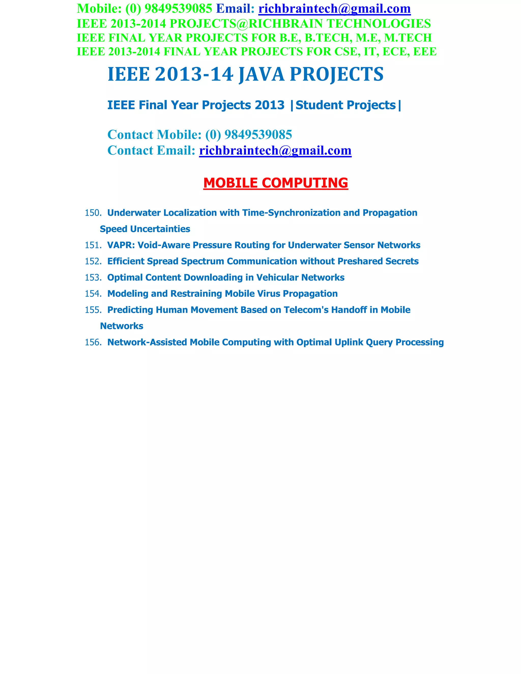 Mobile: (0) 9849539085 Email: richbraintech@gmail.com
IEEE 2013-2014 PROJECTS@RICHBRAIN TECHNOLOGIES
IEEE FINAL YEAR PROJECTS FOR B.E, B.TECH, M.E, M.TECH
IEEE 2013-2014 FINAL YEAR PROJECTS FOR CSE, IT, ECE, EEE
IEEE 2013-14 JAVA PROJECTS
IEEE Final Year Projects 2013 |Student Projects|
Contact Mobile: (0) 9849539085
Contact Email: richbraintech@gmail.com
MOBILE COMPUTING
150. Underwater Localization with Time-Synchronization and Propagation
Speed Uncertainties
151. VAPR: Void-Aware Pressure Routing for Underwater Sensor Networks
152. Efficient Spread Spectrum Communication without Preshared Secrets
153. Optimal Content Downloading in Vehicular Networks
154. Modeling and Restraining Mobile Virus Propagation
155. Predicting Human Movement Based on Telecom's Handoff in Mobile
Networks
156. Network-Assisted Mobile Computing with Optimal Uplink Query Processing
 