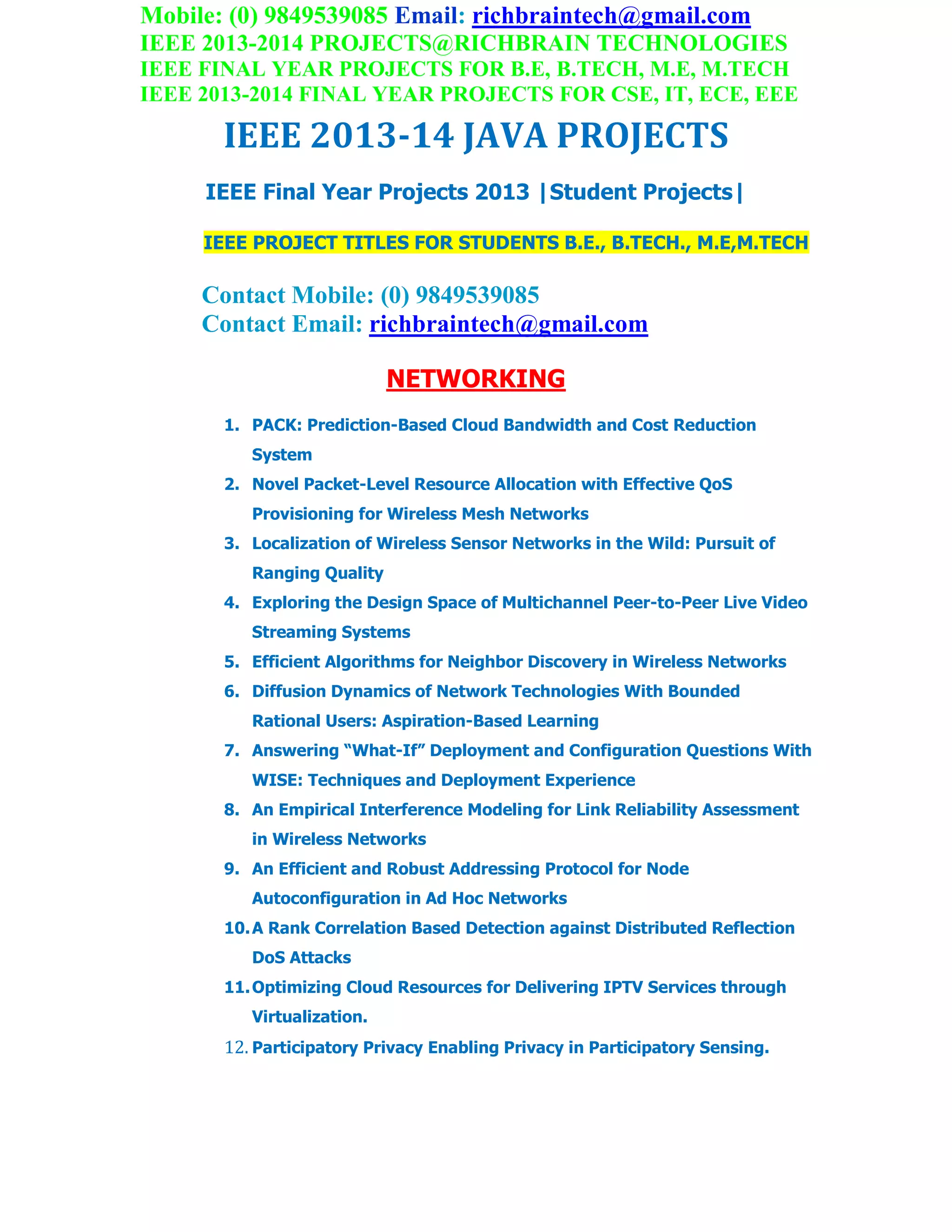 Mobile: (0) 9849539085 Email: richbraintech@gmail.com
IEEE 2013-2014 PROJECTS@RICHBRAIN TECHNOLOGIES
IEEE FINAL YEAR PROJECTS FOR B.E, B.TECH, M.E, M.TECH
IEEE 2013-2014 FINAL YEAR PROJECTS FOR CSE, IT, ECE, EEE
IEEE 2013-14 JAVA PROJECTS
IEEE Final Year Projects 2013 |Student Projects|
IEEE PROJECT TITLES FOR STUDENTS B.E., B.TECH., M.E,M.TECH
Contact Mobile: (0) 9849539085
Contact Email: richbraintech@gmail.com
NETWORKING
1. PACK: Prediction-Based Cloud Bandwidth and Cost Reduction
System
2. Novel Packet-Level Resource Allocation with Effective QoS
Provisioning for Wireless Mesh Networks
3. Localization of Wireless Sensor Networks in the Wild: Pursuit of
Ranging Quality
4. Exploring the Design Space of Multichannel Peer-to-Peer Live Video
Streaming Systems
5. Efficient Algorithms for Neighbor Discovery in Wireless Networks
6. Diffusion Dynamics of Network Technologies With Bounded
Rational Users: Aspiration-Based Learning
7. Answering “What-If” Deployment and Configuration Questions With
WISE: Techniques and Deployment Experience
8. An Empirical Interference Modeling for Link Reliability Assessment
in Wireless Networks
9. An Efficient and Robust Addressing Protocol for Node
Autoconfiguration in Ad Hoc Networks
10.A Rank Correlation Based Detection against Distributed Reflection
DoS Attacks
11.Optimizing Cloud Resources for Delivering IPTV Services through
Virtualization.
12. Participatory Privacy Enabling Privacy in Participatory Sensing.
 