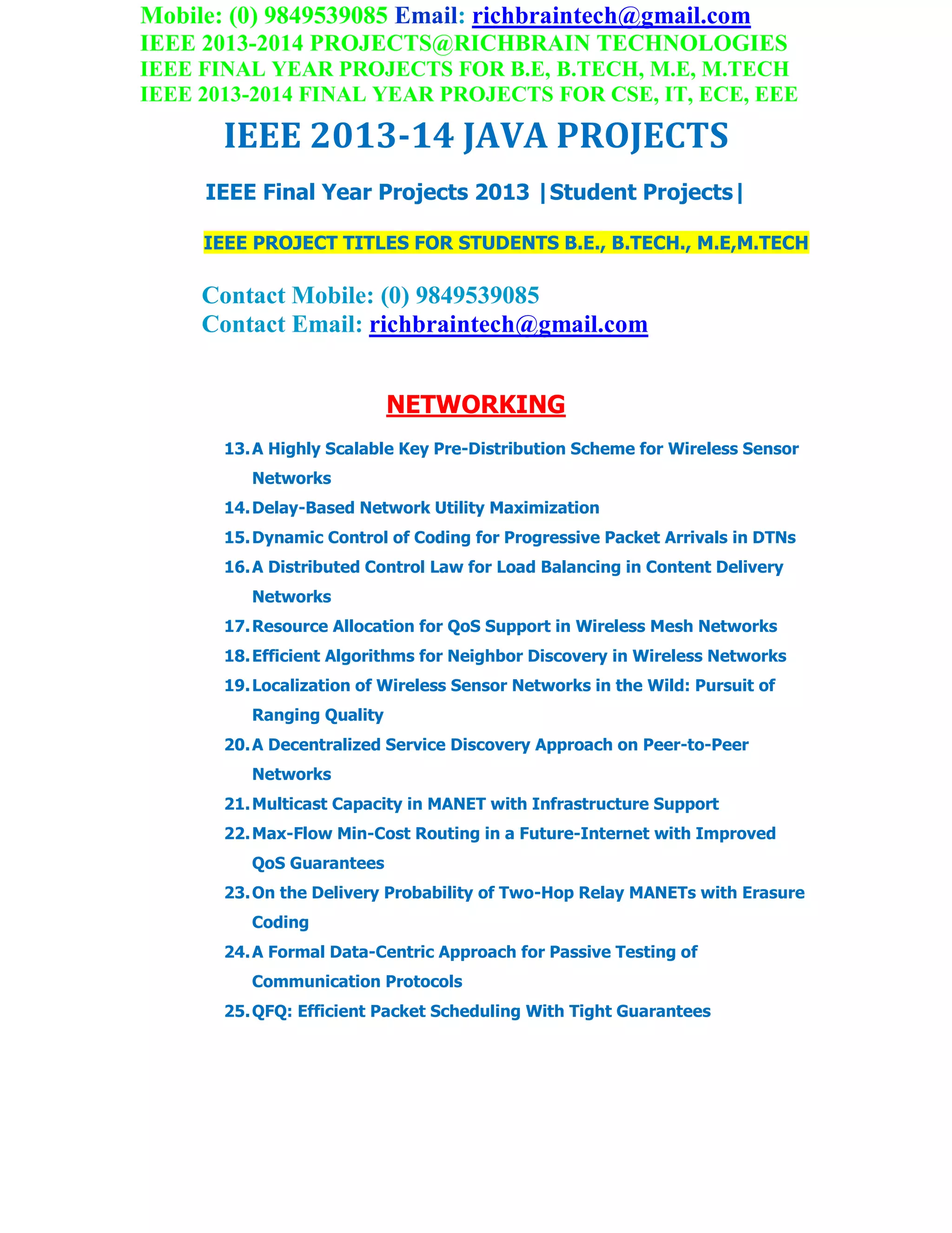 Mobile: (0) 9849539085 Email: richbraintech@gmail.com
IEEE 2013-2014 PROJECTS@RICHBRAIN TECHNOLOGIES
IEEE FINAL YEAR PROJECTS FOR B.E, B.TECH, M.E, M.TECH
IEEE 2013-2014 FINAL YEAR PROJECTS FOR CSE, IT, ECE, EEE
IEEE 2013-14 JAVA PROJECTS
IEEE Final Year Projects 2013 |Student Projects|
IEEE PROJECT TITLES FOR STUDENTS B.E., B.TECH., M.E,M.TECH
Contact Mobile: (0) 9849539085
Contact Email: richbraintech@gmail.com
NETWORKING
13.A Highly Scalable Key Pre-Distribution Scheme for Wireless Sensor
Networks
14.Delay-Based Network Utility Maximization
15.Dynamic Control of Coding for Progressive Packet Arrivals in DTNs
16.A Distributed Control Law for Load Balancing in Content Delivery
Networks
17.Resource Allocation for QoS Support in Wireless Mesh Networks
18.Efficient Algorithms for Neighbor Discovery in Wireless Networks
19.Localization of Wireless Sensor Networks in the Wild: Pursuit of
Ranging Quality
20.A Decentralized Service Discovery Approach on Peer-to-Peer
Networks
21.Multicast Capacity in MANET with Infrastructure Support
22.Max-Flow Min-Cost Routing in a Future-Internet with Improved
QoS Guarantees
23.On the Delivery Probability of Two-Hop Relay MANETs with Erasure
Coding
24.A Formal Data-Centric Approach for Passive Testing of
Communication Protocols
25.QFQ: Efficient Packet Scheduling With Tight Guarantees
 