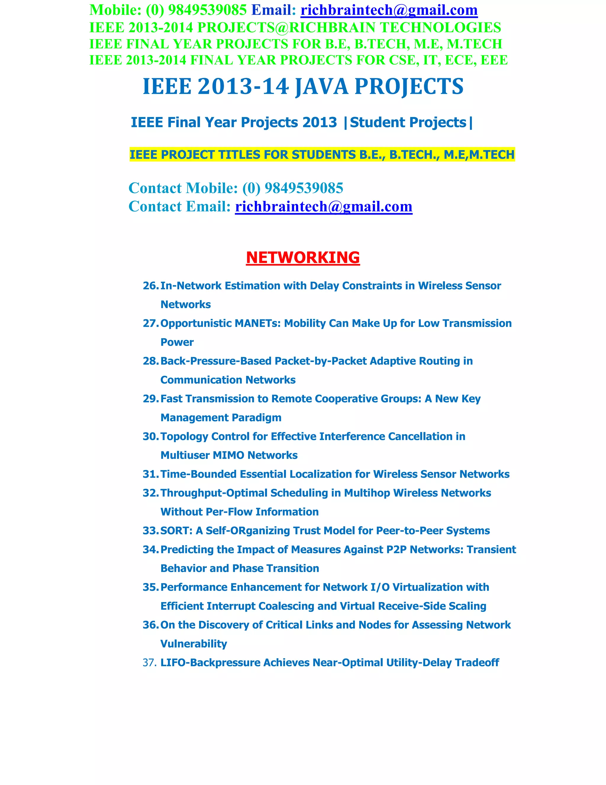 Mobile: (0) 9849539085 Email: richbraintech@gmail.com
IEEE 2013-2014 PROJECTS@RICHBRAIN TECHNOLOGIES
IEEE FINAL YEAR PROJECTS FOR B.E, B.TECH, M.E, M.TECH
IEEE 2013-2014 FINAL YEAR PROJECTS FOR CSE, IT, ECE, EEE
IEEE 2013-14 JAVA PROJECTS
IEEE Final Year Projects 2013 |Student Projects|
IEEE PROJECT TITLES FOR STUDENTS B.E., B.TECH., M.E,M.TECH
Contact Mobile: (0) 9849539085
Contact Email: richbraintech@gmail.com
NETWORKING
26.In-Network Estimation with Delay Constraints in Wireless Sensor
Networks
27.Opportunistic MANETs: Mobility Can Make Up for Low Transmission
Power
28.Back-Pressure-Based Packet-by-Packet Adaptive Routing in
Communication Networks
29.Fast Transmission to Remote Cooperative Groups: A New Key
Management Paradigm
30.Topology Control for Effective Interference Cancellation in
Multiuser MIMO Networks
31.Time-Bounded Essential Localization for Wireless Sensor Networks
32.Throughput-Optimal Scheduling in Multihop Wireless Networks
Without Per-Flow Information
33.SORT: A Self-ORganizing Trust Model for Peer-to-Peer Systems
34.Predicting the Impact of Measures Against P2P Networks: Transient
Behavior and Phase Transition
35.Performance Enhancement for Network I/O Virtualization with
Efficient Interrupt Coalescing and Virtual Receive-Side Scaling
36.On the Discovery of Critical Links and Nodes for Assessing Network
Vulnerability
37. LIFO-Backpressure Achieves Near-Optimal Utility-Delay Tradeoff
 