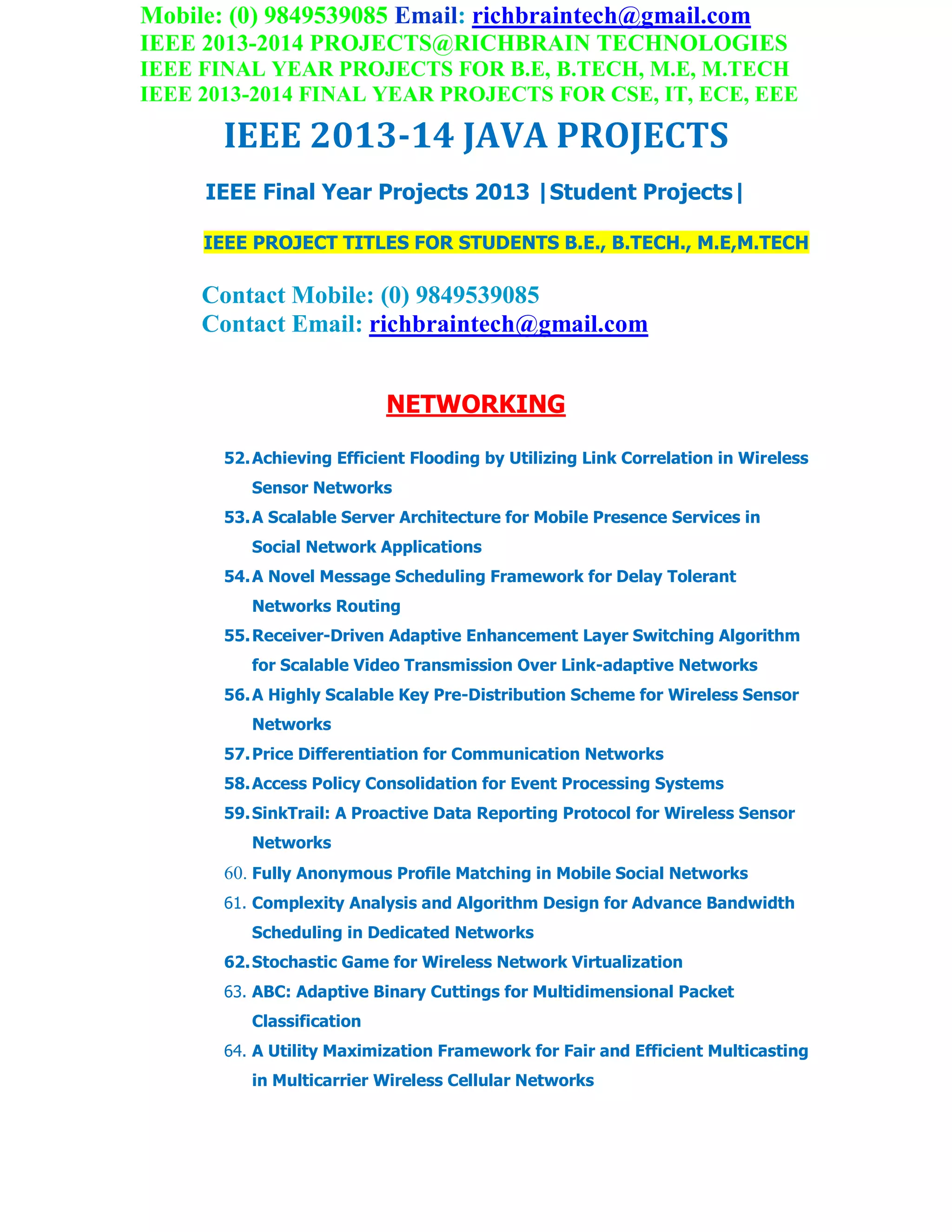 Mobile: (0) 9849539085 Email: richbraintech@gmail.com
IEEE 2013-2014 PROJECTS@RICHBRAIN TECHNOLOGIES
IEEE FINAL YEAR PROJECTS FOR B.E, B.TECH, M.E, M.TECH
IEEE 2013-2014 FINAL YEAR PROJECTS FOR CSE, IT, ECE, EEE
IEEE 2013-14 JAVA PROJECTS
IEEE Final Year Projects 2013 |Student Projects|
IEEE PROJECT TITLES FOR STUDENTS B.E., B.TECH., M.E,M.TECH
Contact Mobile: (0) 9849539085
Contact Email: richbraintech@gmail.com
NETWORKING
52.Achieving Efficient Flooding by Utilizing Link Correlation in Wireless
Sensor Networks
53.A Scalable Server Architecture for Mobile Presence Services in
Social Network Applications
54.A Novel Message Scheduling Framework for Delay Tolerant
Networks Routing
55.Receiver-Driven Adaptive Enhancement Layer Switching Algorithm
for Scalable Video Transmission Over Link-adaptive Networks
56.A Highly Scalable Key Pre-Distribution Scheme for Wireless Sensor
Networks
57.Price Differentiation for Communication Networks
58.Access Policy Consolidation for Event Processing Systems
59.SinkTrail: A Proactive Data Reporting Protocol for Wireless Sensor
Networks
60. Fully Anonymous Profile Matching in Mobile Social Networks
61. Complexity Analysis and Algorithm Design for Advance Bandwidth
Scheduling in Dedicated Networks
62.Stochastic Game for Wireless Network Virtualization
63. ABC: Adaptive Binary Cuttings for Multidimensional Packet
Classification
64. A Utility Maximization Framework for Fair and Efficient Multicasting
in Multicarrier Wireless Cellular Networks
 