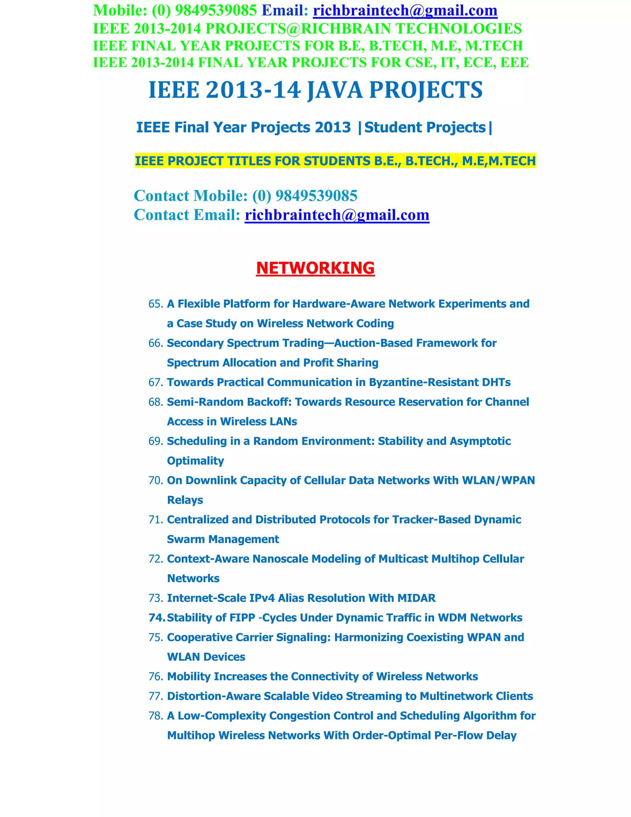 Mobile: (0) 9849539085 Email: richbraintech@gmail.com
IEEE 2013-2014 PROJECTS@RICHBRAIN TECHNOLOGIES
IEEE FINAL YEAR PROJECTS FOR B.E, B.TECH, M.E, M.TECH
IEEE 2013-2014 FINAL YEAR PROJECTS FOR CSE, IT, ECE, EEE
IEEE 2013-14 JAVA PROJECTS
IEEE Final Year Projects 2013 |Student Projects|
IEEE PROJECT TITLES FOR STUDENTS B.E., B.TECH., M.E,M.TECH
Contact Mobile: (0) 9849539085
Contact Email: richbraintech@gmail.com
NETWORKING
65. A Flexible Platform for Hardware-Aware Network Experiments and
a Case Study on Wireless Network Coding
66. Secondary Spectrum Trading—Auction-Based Framework for
Spectrum Allocation and Profit Sharing
67. Towards Practical Communication in Byzantine-Resistant DHTs
68. Semi-Random Backoff: Towards Resource Reservation for Channel
Access in Wireless LANs
69. Scheduling in a Random Environment: Stability and Asymptotic
Optimality
70. On Downlink Capacity of Cellular Data Networks With WLAN/WPAN
Relays
71. Centralized and Distributed Protocols for Tracker-Based Dynamic
Swarm Management
72. Context-Aware Nanoscale Modeling of Multicast Multihop Cellular
Networks
73. Internet-Scale IPv4 Alias Resolution With MIDAR
74.Stability of FIPP -Cycles Under Dynamic Traffic in WDM Networks
75. Cooperative Carrier Signaling: Harmonizing Coexisting WPAN and
WLAN Devices
76. Mobility Increases the Connectivity of Wireless Networks
77. Distortion-Aware Scalable Video Streaming to Multinetwork Clients
78. A Low-Complexity Congestion Control and Scheduling Algorithm for
Multihop Wireless Networks With Order-Optimal Per-Flow Delay
 