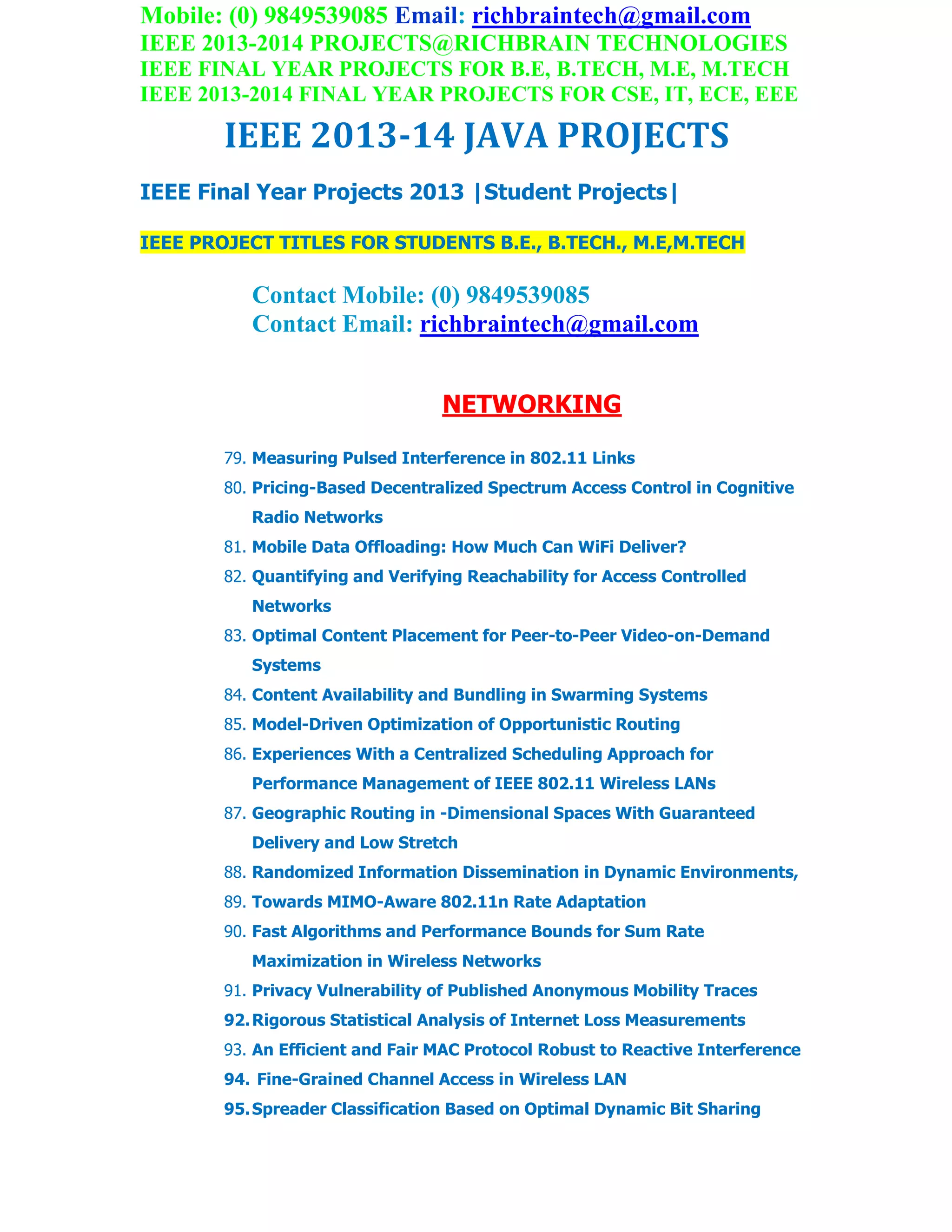Mobile: (0) 9849539085 Email: richbraintech@gmail.com
IEEE 2013-2014 PROJECTS@RICHBRAIN TECHNOLOGIES
IEEE FINAL YEAR PROJECTS FOR B.E, B.TECH, M.E, M.TECH
IEEE 2013-2014 FINAL YEAR PROJECTS FOR CSE, IT, ECE, EEE
IEEE 2013-14 JAVA PROJECTS
IEEE Final Year Projects 2013 |Student Projects|
IEEE PROJECT TITLES FOR STUDENTS B.E., B.TECH., M.E,M.TECH
Contact Mobile: (0) 9849539085
Contact Email: richbraintech@gmail.com
NETWORKING
79. Measuring Pulsed Interference in 802.11 Links
80. Pricing-Based Decentralized Spectrum Access Control in Cognitive
Radio Networks
81. Mobile Data Offloading: How Much Can WiFi Deliver?
82. Quantifying and Verifying Reachability for Access Controlled
Networks
83. Optimal Content Placement for Peer-to-Peer Video-on-Demand
Systems
84. Content Availability and Bundling in Swarming Systems
85. Model-Driven Optimization of Opportunistic Routing
86. Experiences With a Centralized Scheduling Approach for
Performance Management of IEEE 802.11 Wireless LANs
87. Geographic Routing in -Dimensional Spaces With Guaranteed
Delivery and Low Stretch
88. Randomized Information Dissemination in Dynamic Environments,
89. Towards MIMO-Aware 802.11n Rate Adaptation
90. Fast Algorithms and Performance Bounds for Sum Rate
Maximization in Wireless Networks
91. Privacy Vulnerability of Published Anonymous Mobility Traces
92.Rigorous Statistical Analysis of Internet Loss Measurements
93. An Efficient and Fair MAC Protocol Robust to Reactive Interference
94. Fine-Grained Channel Access in Wireless LAN
95.Spreader Classification Based on Optimal Dynamic Bit Sharing
 
