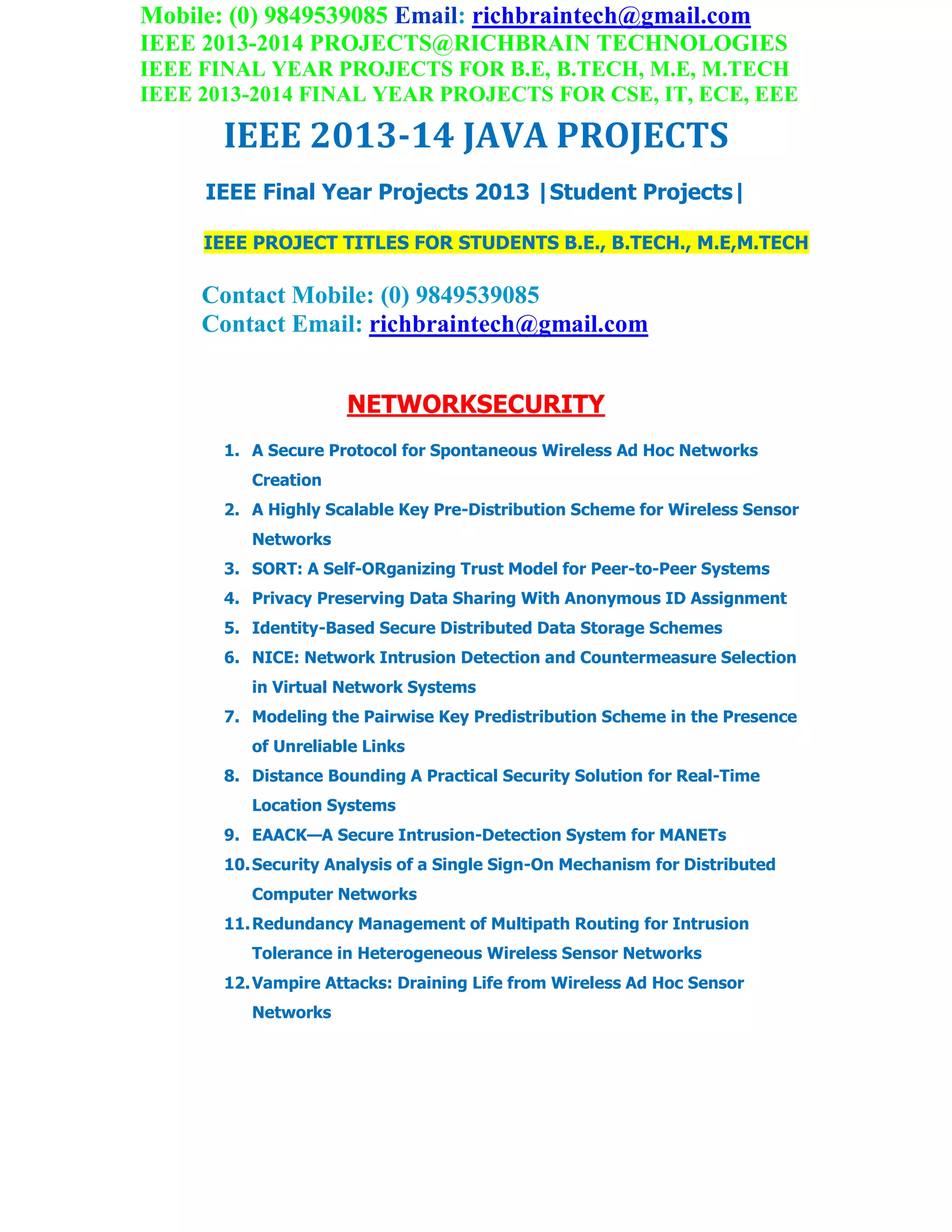 Mobile: (0) 9849539085 Email: richbraintech@gmail.com
IEEE 2013-2014 PROJECTS@RICHBRAIN TECHNOLOGIES
IEEE FINAL YEAR PROJECTS FOR B.E, B.TECH, M.E, M.TECH
IEEE 2013-2014 FINAL YEAR PROJECTS FOR CSE, IT, ECE, EEE
IEEE 2013-14 JAVA PROJECTS
IEEE Final Year Projects 2013 |Student Projects|
IEEE PROJECT TITLES FOR STUDENTS B.E., B.TECH., M.E,M.TECH
Contact Mobile: (0) 9849539085
Contact Email: richbraintech@gmail.com
NETWORKSECURITY
1. A Secure Protocol for Spontaneous Wireless Ad Hoc Networks
Creation
2. A Highly Scalable Key Pre-Distribution Scheme for Wireless Sensor
Networks
3. SORT: A Self-ORganizing Trust Model for Peer-to-Peer Systems
4. Privacy Preserving Data Sharing With Anonymous ID Assignment
5. Identity-Based Secure Distributed Data Storage Schemes
6. NICE: Network Intrusion Detection and Countermeasure Selection
in Virtual Network Systems
7. Modeling the Pairwise Key Predistribution Scheme in the Presence
of Unreliable Links
8. Distance Bounding A Practical Security Solution for Real-Time
Location Systems
9. EAACK—A Secure Intrusion-Detection System for MANETs
10.Security Analysis of a Single Sign-On Mechanism for Distributed
Computer Networks
11.Redundancy Management of Multipath Routing for Intrusion
Tolerance in Heterogeneous Wireless Sensor Networks
12.Vampire Attacks: Draining Life from Wireless Ad Hoc Sensor
Networks
 