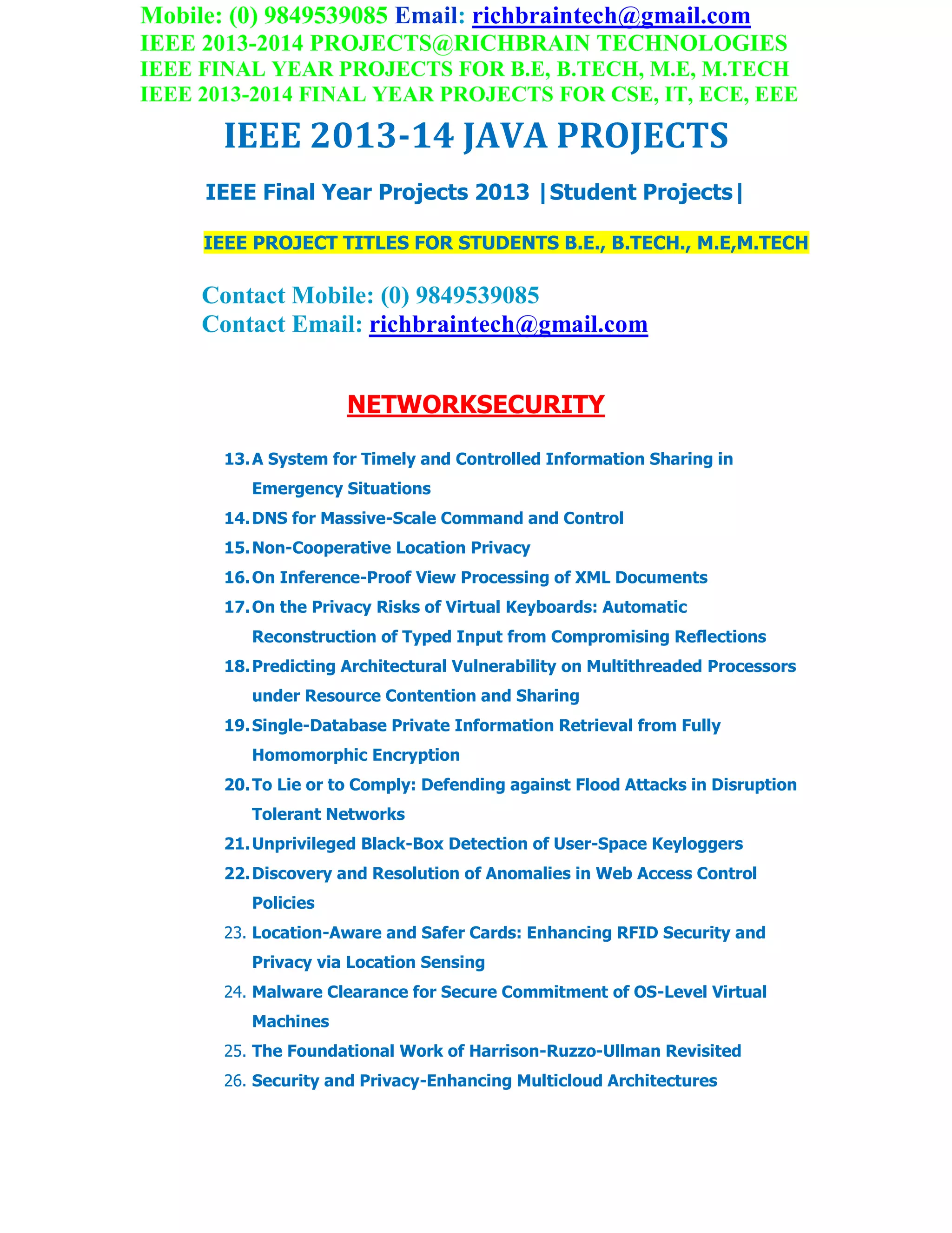 Mobile: (0) 9849539085 Email: richbraintech@gmail.com
IEEE 2013-2014 PROJECTS@RICHBRAIN TECHNOLOGIES
IEEE FINAL YEAR PROJECTS FOR B.E, B.TECH, M.E, M.TECH
IEEE 2013-2014 FINAL YEAR PROJECTS FOR CSE, IT, ECE, EEE
IEEE 2013-14 JAVA PROJECTS
IEEE Final Year Projects 2013 |Student Projects|
IEEE PROJECT TITLES FOR STUDENTS B.E., B.TECH., M.E,M.TECH
Contact Mobile: (0) 9849539085
Contact Email: richbraintech@gmail.com
NETWORKSECURITY
13.A System for Timely and Controlled Information Sharing in
Emergency Situations
14.DNS for Massive-Scale Command and Control
15.Non-Cooperative Location Privacy
16.On Inference-Proof View Processing of XML Documents
17.On the Privacy Risks of Virtual Keyboards: Automatic
Reconstruction of Typed Input from Compromising Reflections
18.Predicting Architectural Vulnerability on Multithreaded Processors
under Resource Contention and Sharing
19.Single-Database Private Information Retrieval from Fully
Homomorphic Encryption
20.To Lie or to Comply: Defending against Flood Attacks in Disruption
Tolerant Networks
21.Unprivileged Black-Box Detection of User-Space Keyloggers
22.Discovery and Resolution of Anomalies in Web Access Control
Policies
23. Location-Aware and Safer Cards: Enhancing RFID Security and
Privacy via Location Sensing
24. Malware Clearance for Secure Commitment of OS-Level Virtual
Machines
25. The Foundational Work of Harrison-Ruzzo-Ullman Revisited
26. Security and Privacy-Enhancing Multicloud Architectures
 