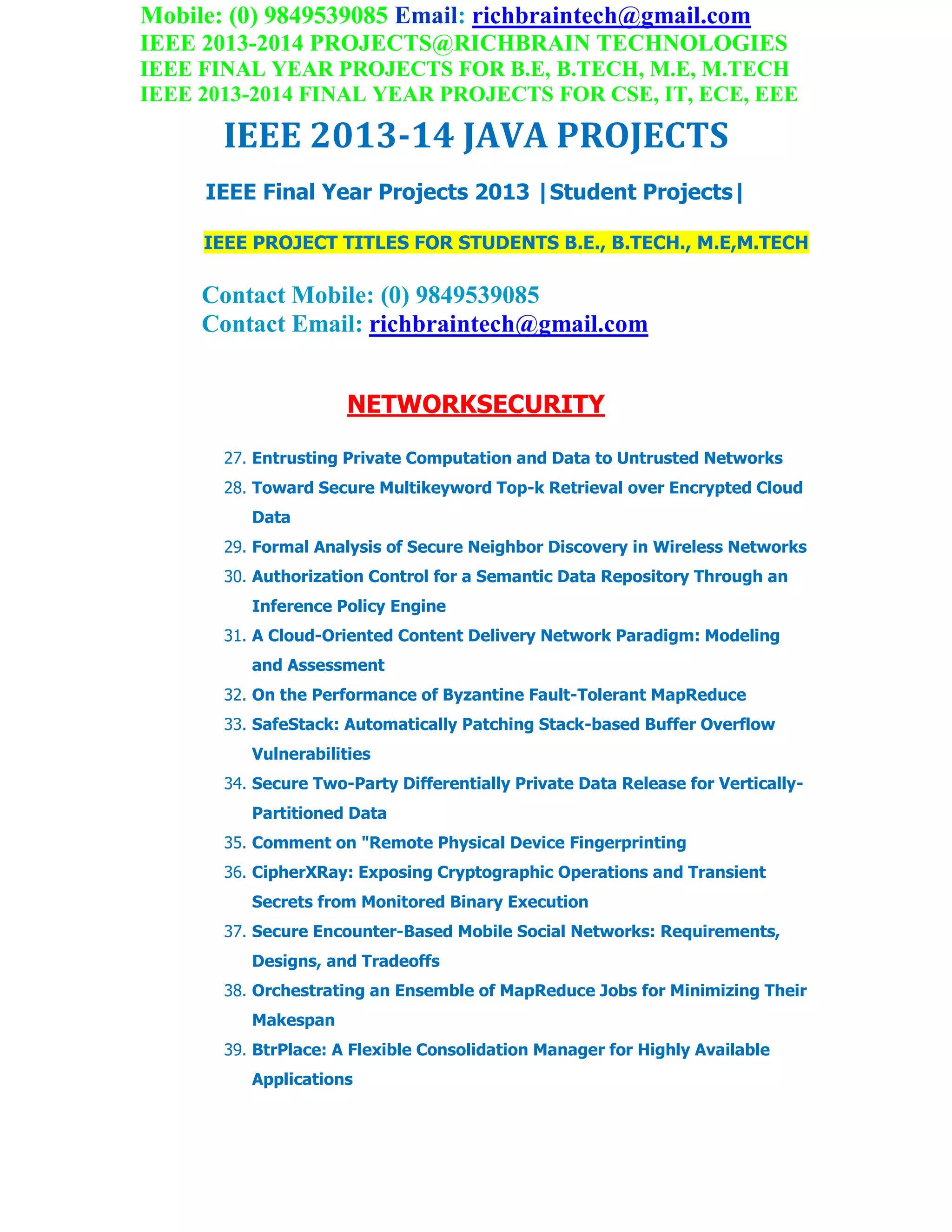 Mobile: (0) 9849539085 Email: richbraintech@gmail.com
IEEE 2013-2014 PROJECTS@RICHBRAIN TECHNOLOGIES
IEEE FINAL YEAR PROJECTS FOR B.E, B.TECH, M.E, M.TECH
IEEE 2013-2014 FINAL YEAR PROJECTS FOR CSE, IT, ECE, EEE
IEEE 2013-14 JAVA PROJECTS
IEEE Final Year Projects 2013 |Student Projects|
IEEE PROJECT TITLES FOR STUDENTS B.E., B.TECH., M.E,M.TECH
Contact Mobile: (0) 9849539085
Contact Email: richbraintech@gmail.com
NETWORKSECURITY
27. Entrusting Private Computation and Data to Untrusted Networks
28. Toward Secure Multikeyword Top-k Retrieval over Encrypted Cloud
Data
29. Formal Analysis of Secure Neighbor Discovery in Wireless Networks
30. Authorization Control for a Semantic Data Repository Through an
Inference Policy Engine
31. A Cloud-Oriented Content Delivery Network Paradigm: Modeling
and Assessment
32. On the Performance of Byzantine Fault-Tolerant MapReduce
33. SafeStack: Automatically Patching Stack-based Buffer Overflow
Vulnerabilities
34. Secure Two-Party Differentially Private Data Release for Vertically-
Partitioned Data
35. Comment on "Remote Physical Device Fingerprinting
36. CipherXRay: Exposing Cryptographic Operations and Transient
Secrets from Monitored Binary Execution
37. Secure Encounter-Based Mobile Social Networks: Requirements,
Designs, and Tradeoffs
38. Orchestrating an Ensemble of MapReduce Jobs for Minimizing Their
Makespan
39. BtrPlace: A Flexible Consolidation Manager for Highly Available
Applications
 