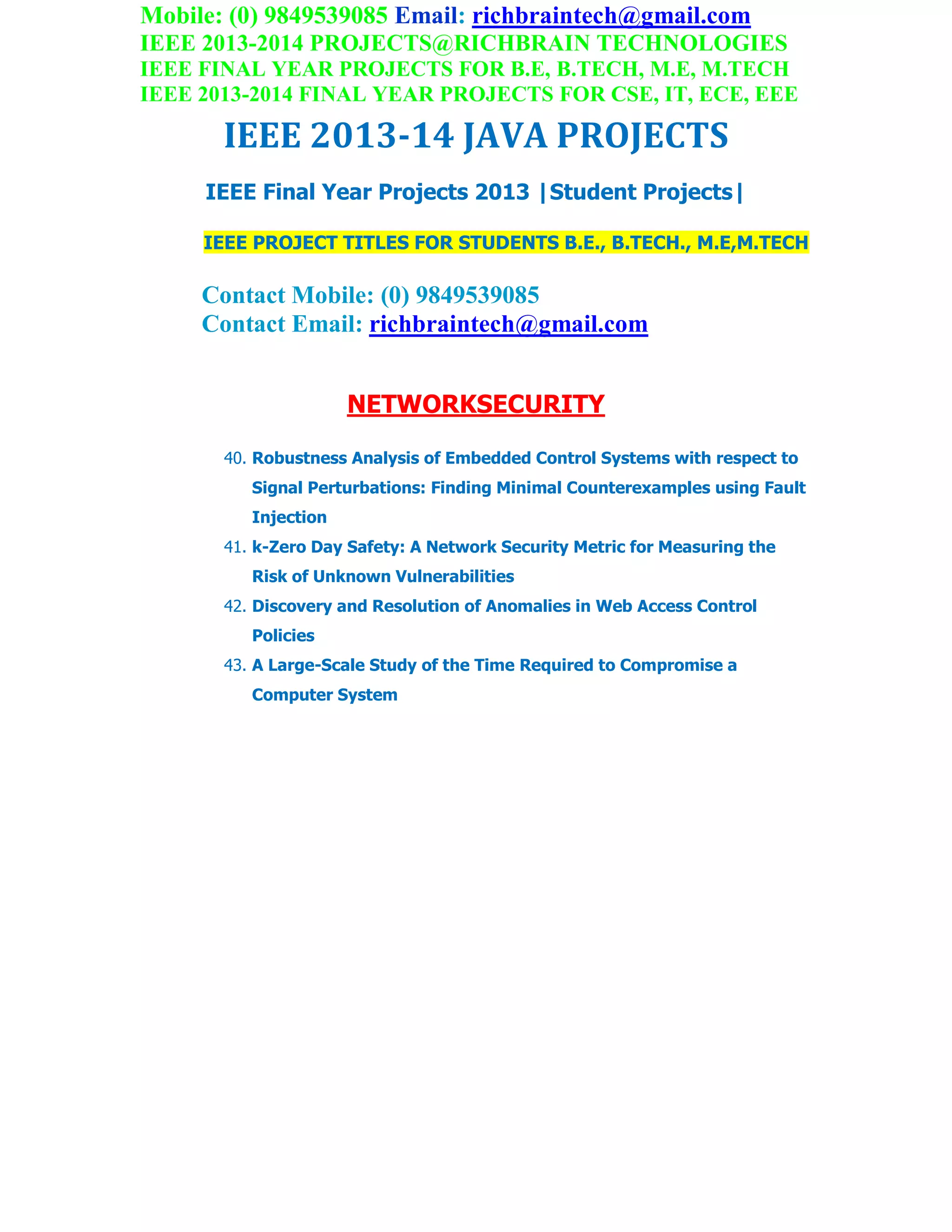 Mobile: (0) 9849539085 Email: richbraintech@gmail.com
IEEE 2013-2014 PROJECTS@RICHBRAIN TECHNOLOGIES
IEEE FINAL YEAR PROJECTS FOR B.E, B.TECH, M.E, M.TECH
IEEE 2013-2014 FINAL YEAR PROJECTS FOR CSE, IT, ECE, EEE
IEEE 2013-14 JAVA PROJECTS
IEEE Final Year Projects 2013 |Student Projects|
IEEE PROJECT TITLES FOR STUDENTS B.E., B.TECH., M.E,M.TECH
Contact Mobile: (0) 9849539085
Contact Email: richbraintech@gmail.com
NETWORKSECURITY
40. Robustness Analysis of Embedded Control Systems with respect to
Signal Perturbations: Finding Minimal Counterexamples using Fault
Injection
41. k-Zero Day Safety: A Network Security Metric for Measuring the
Risk of Unknown Vulnerabilities
42. Discovery and Resolution of Anomalies in Web Access Control
Policies
43. A Large-Scale Study of the Time Required to Compromise a
Computer System
 